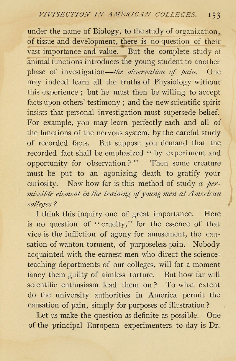 under the name of Biology, to the study of organization, of tissue and development, there is no question of their vast importance and value. But the complete study of animal functions introduces the young student to another phase of investigation—the observation of pain. One may indeed learn all the truths of Physiology without this experience; but he must then be willing to accept facts upon others' testimony ; and the new scientific spirit insists that personal investigation must supersede belief. For example, you may learn perfectly each and all of the functions of the nervous system, by the careful study of recorded facts. But suppose you demand that the recorded fact shall be emphasized '' by experi ment and opportunity for observation ? '' Then some creature must be put to an agonizing death to gratify your curiosity. Now how far is this method of study a per- missible element in the training of young men at American colleges ? I think this inquiry one of great importance. Here is no question of '^cruelty, for the essence of that vice is the infliction of agony for amusement, the cau- sation of wanton torment, of purposeless pain. Nobody acquainted with the earnest men who direct the science- teaching departments of our colleges, will for a moment fancy them guilty of aimless torture. But how far will scientific enthusiasm lead them on ? To what extent do the university authorities in America permit the causation of pain, simply for purposes of illustration ? Let us make the question as definite as possible. One of the principal European experimenters to-day is Dr.