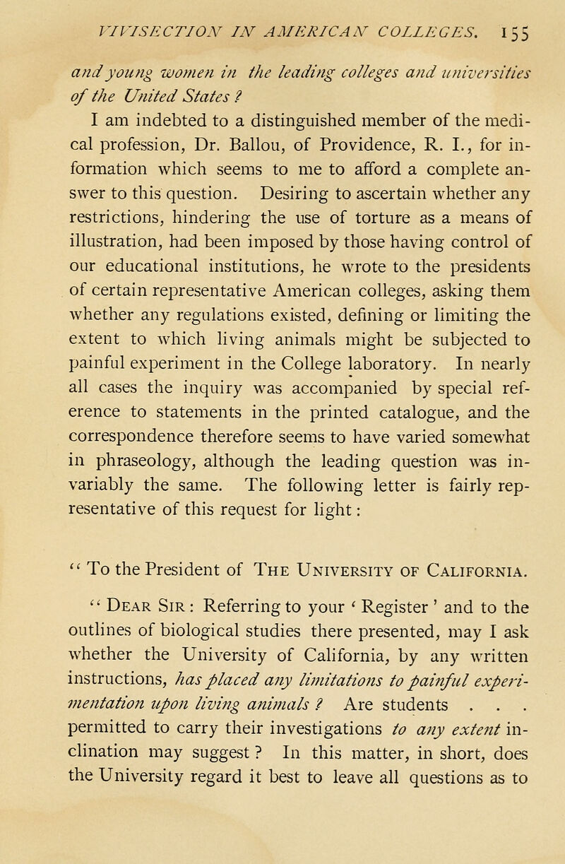 and young women in the leadiftg colleges and iLniversiiies of the United States ? I am indebted to a distinguished member of the medi- cal profession, Dr. Ballou, of Providence, R. I., for in- formation which seems to me to afford a complete an- swer to this question. Desiring to ascertain whether any restrictions, hindering the use of torture as a means of illustration, had been imposed by those having control of our educational institutions, he wrote to the presidents of certain representative American colleges, asking them whether any regulations existed, defining or limiting the extent to which living animals might be subjected to painful experiment in the College laboratory. In nearly all cases the inquiry was accompanied by special ref- erence to statements in the printed catalogue, and the correspondence therefore seems to have varied somewhat in phraseology, although the leading question was in- variably the same. The following letter is fairly rep- resentative of this request for light: ^' To the President of The University of California. '' Dear Sir : Referring to your ^ Register ' and to the outlines of biological studies there presented, may I ask whether the University of California, by any written instructions, has placed any limitations to painful experi- vientation upon living animals ? Are students permitted to carry their investigations to any exte7it in- clination may suggest ? In this matter, in short, does the University regard it best to leave all questions as to