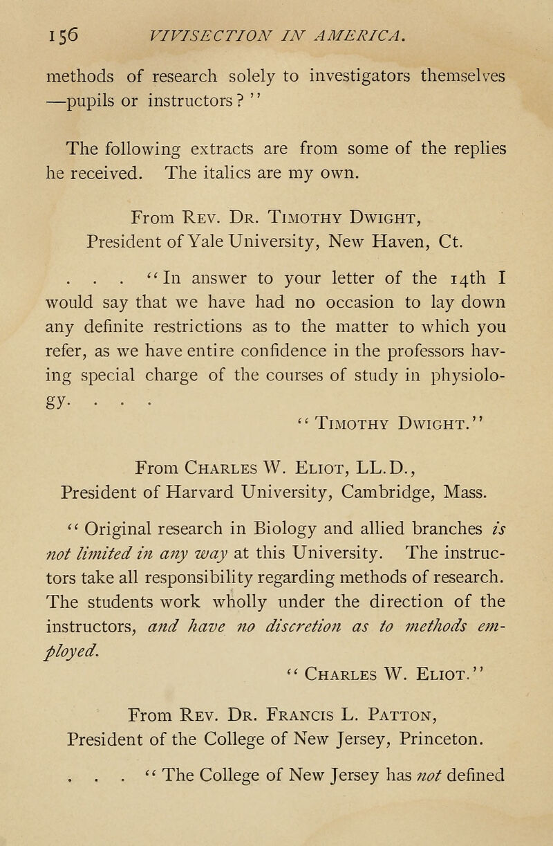 methods of research solely to investigators themselves —pupils or instructors ? '' The following extracts are from some of the replies he received. The italics are my own. From Rev. Dr. Timothy Dwight, President of Yale University, New Haven, Ct. ''In answer to your letter of the 14th I would say that we have had no occasion to lay down any definite restrictions as to the matter to which you refer, as we have entire confidence in the professors hav- ing special charge of the courses of study in physiolo- gy- •• • Timothy Dwight. From Charles W. Eliot, LL.D., President of Harvard University, Cambridge, Mass. '' Original research in Biology and allied branches is not limited in any way at this University. The instruc- tors take all responsibility regarding methods of research. The students work wholly under the direction of the instructors, and have no discretion as to inethods em- ployed.  Charles W. Eliot. From Rev. Dr. Francis L. Patton, President of the College of New Jersey, Princeton. . '^ The College of New Jersey has not defined