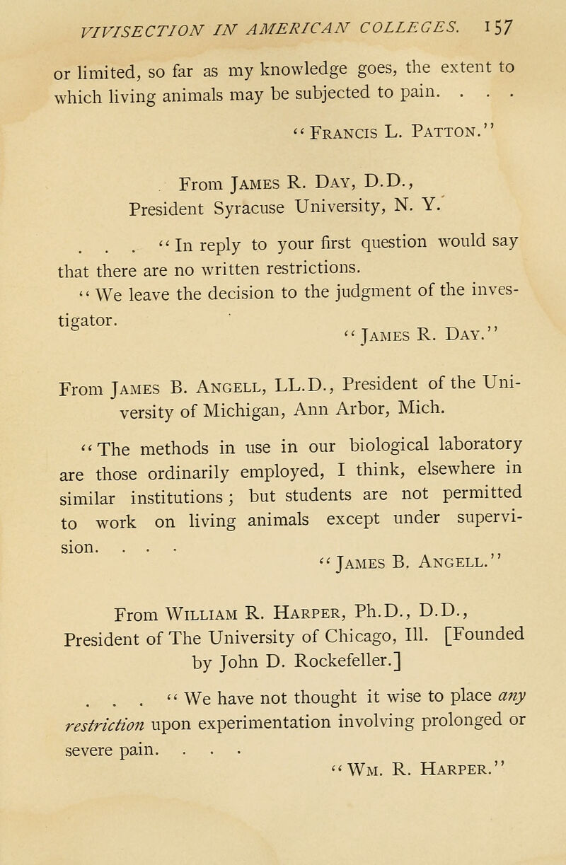 or limited, so far as my knowledge goes, the extent to which living animals may be subjected to pain. . . . '^ Francis L. Patton. From James R. Day, D.D., President Syracuse University, N. Y.' ''In reply to your first question would say that there are no written restrictions.  We leave the decision to the judgment of the inves- tigator. _ ,, ''James R. Day. ' From James B. Angell, LL.D., President of the Uni- versity of Michigan, Ann Arbor, Mich. The methods in use in our biological laboratory are those ordinarily employed, I think, elsewhere in similar institutions; but students are not permitted to work on living animals except under supervi- sion. James B. Angell. From William R. Harper, Ph.D., D.D., President of The University of Chicago, 111. [Founded by John D. Rockefeller.] .  We have not thought it wise to place any restriction upon experimentation involving prolonged or severe pain. Wm. R. Harper.