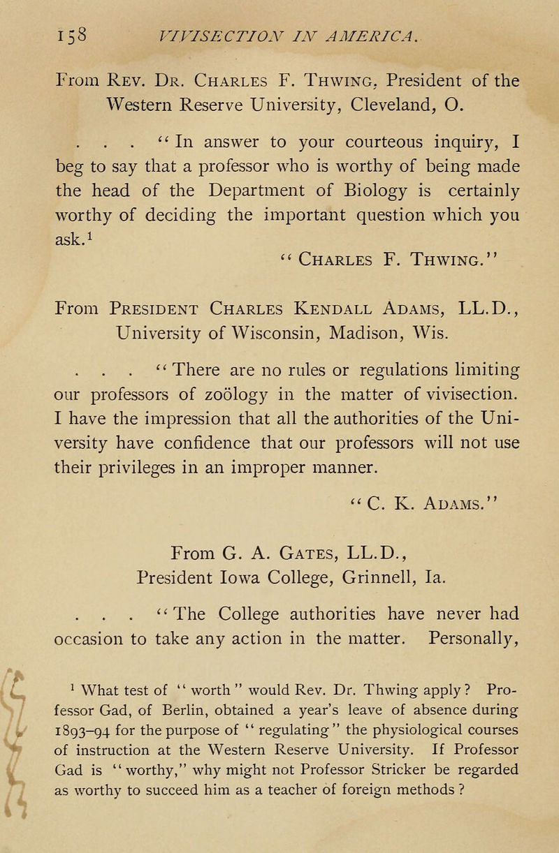 From Rev. Dr. Charles F. Thwing. President of the Western Reserve University, Cleveland, O. '^ In answer to your courteous inquiry, I beg to say that a professor who is worthy of being made the head of the Department of Biology is certainly worthy of deciding the important question which you ask.i  Charles F. Thwing. From President Charles Kendall Adams, LL.D., University of Wisconsin, Madison, Wis. ''There are no rules or regulations limiting our professors of zoology in the matter of vivisection. I have the impression that all the authorities of the Uni- versity have confidence that our professors will not use their privileges in an improper manner. '' C. K. Adams. From G. A. Gates, LL.D., President Iowa College, Grinnell, la. The College authorities have never had occasion to take any action in the matter. Personally, ^ What test of  worth  would Rev. Dr. Thwing apply? Pro- fessor Gad, of Berlin, obtained a year's leave of absence during 1893-94 for the purpose of  regulating the physiological courses of instruction at the Western Reserve University. If Professor Gad is worthy, why might not Professor Strieker be regarded as worthy to succeed him as a teacher of foreign methods ?