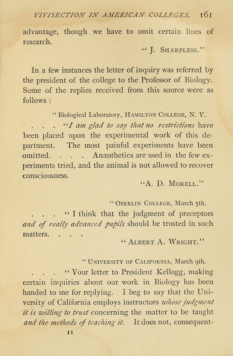 advantage, though we have to omit certain lines of research.  J. Sharpless. In a few instances the letter of inquiry was referred by the president of the college to the Professor of Biology. Some of the replies received from this source were as follows :  Biological Laboratory, Hamilton College, N. Y. . ^'/ am glad to say that no restrictions have been placed upon the experimental work of this de- partment. The most painful experiments have been omitted. . . . Anaesthetics are used in the few ex- periments tried, and the animal is not allowed to recover consciousness. ''A. D. MORELL.  Oberlin College, March 5th. . . . ^' I think that the judgment of preceptors and of really advanced pupils should be trusted in such matters. '' Albert A. Wright.  University of California, March gth. . . . '' Your letter to President Kellogg, making certain inquiries about our work in Biology has been handed to me for replying. I beg to say that the Uni- versity of California employs instructors whose judgment it is willing to trust concerning the matter to be taught a7td tlie methods of teaching it. It does not, consequent-