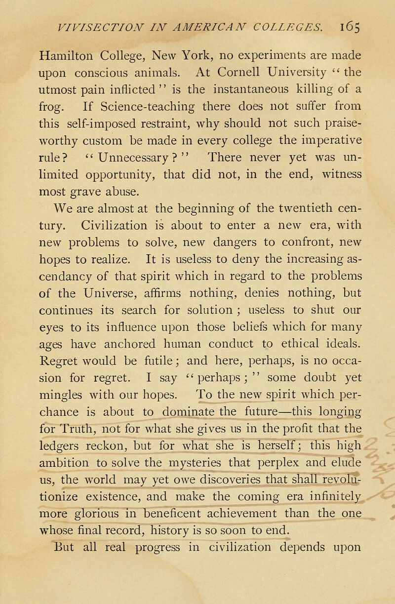 Hamilton College, New York, no experiments are made upon conscious animals. At Cornell University  the utmost pain inflicted  is the instantaneous killing of a frog. If Science-teaching there does not suffer from this self-imposed restraint, why should not such praise- worthy custom be made in every college the imperative rule ? '' Unnecessary ? '' There never yet was un- limited opportunity, that did not, in the end, witness most grave abuse. We are almost at the beginning of the twentieth cen- tury. Civilization is about to enter a new era, with new problems to solve, new dangers to confront, new hopes to realize. It is useless to deny the increasing as- cendancy of that spirit which in regard to the problems of the Universe, alarms nothing, denies nothing, but continues its search for solution ; useless to shut our eyes to its influence upon those beliefs which for many ages have anchored human conduct to ethical ideals. Regret would be futile; and here, perhaps, is no occa- sion for regret. I say ''perhaps; some doubt yet mingles with our hopes. To the new spirit which per- chance is about to dominate the future—this longing for Truth, not for what she gives us in the profit that the ledgers reckon, but for what she is herself; this high ^ • ambition to solve the mysteries that perplex and elude us, the world may yet owe discoveries that shall revolu- tionize existence, and make the coming era infinitely more glorious in beneficent achievement than the one whose final record, history is so soon to end. But all real progress in civilization depends upon