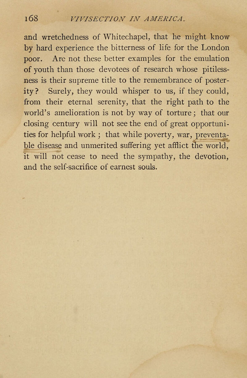 and wretchedness of Whitechapel, that he might know by hard experience the bitterness of Hfe for the London poor. Are not these better examples for the emulation of youth than those devotees of research whose pitiless- ness is their supreme title to the remembrance of poster- ity? Surely, they would whisper to us, if they could, from their eternal serenity, that the right path to the world's amelioration is not by way of torture; that our closing century will not see the end of great opportuni- ties for helpful work ; that while poverty, war, preventa- ble disease and unmerited suffering yet afflict the world, it will not cease to need the sympathy, the devotion, and the self-sacrifice of earnest souls.