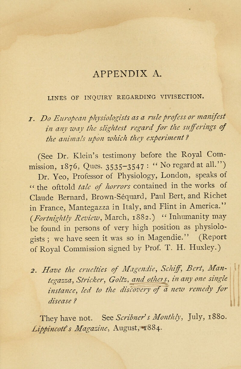 LINES OF INQUIRY REGARDING VIVISECTION. I. Do European physiologists as a rule p7'ofess or jnanifest in any way the slightest regard for the sufferings of the animals upon which they experiment ? (See Dr. Klein's testimony before the Royal Com- mission, 1876, Ques. 3535-3547 : '' No regard at all.) Dr. Yeo, Professor of Physiology, London, speaks of '<• the ofttold tale of horrors contained in the works of Claude Bernard, Brown-Seqiiard, Paul Bert, and Richet in France, Mantegazza in Italy, and FUnt in America. {Fortnightly Review, March, 1882.) '' Inhumanity may be found in persons of very high position as physiolo- gists ; we have seen it was so in Magendie. (Report of Royal Commission signed by Prof. T. H. Huxley.) 2. Have the cruelties of Magendie, Schiff, Bert, Man- 1 I tegazza, Strieker, Goltz, and others, in any one single instance, led to the discovery of a new remedy for, disease ? ii They have not. ^qq Scribner's Monthly, July, 1880. Lippincotfs Magazine, August,'n884.