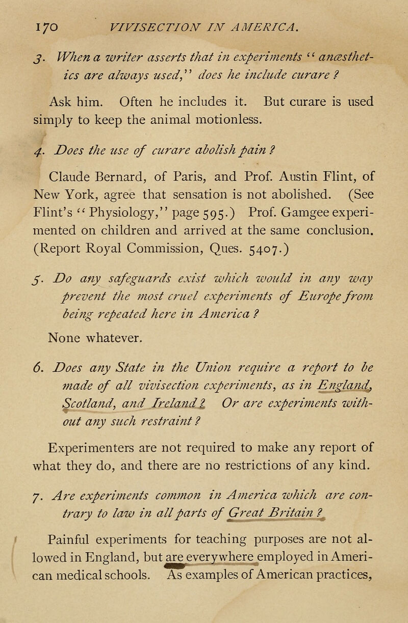 J. When a writer asserts that in experiments '' ancesthet- ics are always used,'' does he include curare ? Ask him. Often he includes it. But curare is used simply to keep the animal motionless. 4. Does the use of curare abolish pain ? Claude Bernard, of Paris, and Prof. Austin Flint, of New York, agree that sensation is not abolished. (See Flint's '' Physiology, page 595.) Prof. Gamgee experi- mented on children and arrived at the same conclusion. (Report Royal Commission, Ques. 5407.) 5. Do any safeguards exist which would in any way prevent the most cruel experiments of Europe from being repeated here in America ? None whatever. 6. Does any State in the Union require a report to be made of all vivisection experiments, as in England, Scotland, and Ireland I Or are experiments with- out any such restraint ? Experimenters are not required to make any report of what they do, and there are no restrictions of any kind. 7. Are experi77ients co??imon in America which are con- trary to law in all parts of Great Britain ?^ Painful experiments for teaching purposes are not al- lowed in England, but are everywhere employed in Ameri- can medical schools. As examples of American practices.