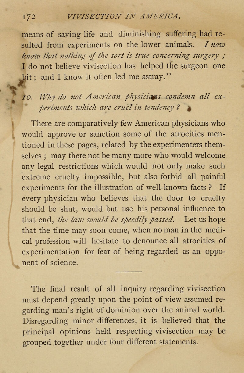 means of saving life and diminishing suffering had re- sulted from experiments on the lower animals. I now know that nothing of the sort is true concerning surgery ; I do not believe vivisection has helped the surgeon one bit; and I know it often led me astray. 10. Why do not Amej'ican physicicms condemn all ex- periments which are cruel in tendency ? 4 There are comparatively i<^\^ American physicians who would approve or sanction some of the atrocities men- tioned in these pages, related by the experimenters them- selves ; may there not be many more who would welcome any legal restrictions which would not only make such extreme cruelty impossible, but also forbid all painful experiments for the illustration of well-known facts ? If every physician who believes that the door to cruelty should be shut, would but use his personal influence to that end, the law would be speedily passed. Let us hope that the time may soon come, when no man in the medi- cal profession will hesitate to denounce all atrocities of experimentation for fear of being regarded as an oppo- nent of science. The final result of all inquiry regarding vivisection must depend greatly upon the point of view assumed re- garding man's right of dominion over the animal world. Disregarding minor differences, it is believed that the principal opinions held respecting vivisection may be grouped together under four different statements.