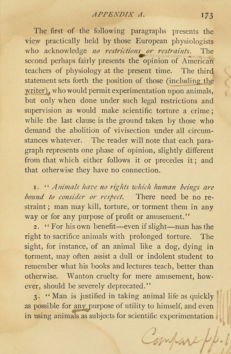 The first of the following paragraphs presents the view practically held by those European physiologists who acknowledare no restrictions or restraints. The second perhaps fairly presents the opinion of American teachers of physiology at the present time. The third statement sets forth the position of those (including the writer)^ who would permit experimentation upon animals, but only when done under such legal restrictions and supervision as would make scientific torture a crime; while the last clause is the ground taken by those who demand the abolition of vivisection under all circum- stances whatever. The reader will note that each para- graph represents one phase of opinion, slightly different from that which either follows it or precedes it; and that otherwise they have no connection. 1.  Animals have no rights ivhich hicman beings are bound to consider or respect. There need be no re- straint ; man may kill, torture, or torment them in any way or for any purpose of profit or amusement.'' 2.  For his own benefit—even if slight—man has the right to sacrifice animals with prolonged torture. The sight, for instance, of an animal like a dog, dying in torment, may often assist a dull or indolent student to remember what his books and lectures teach, better than otherwise. Wanton cruelty for mere amusement, how- ever, should be severely deprecated. 3. '' Man is justified in taking animal life as quickly j as possible for any^purpose of utility to himself, and even I in using animals as subjects for scientific experimentation | 6^y.M/^- /