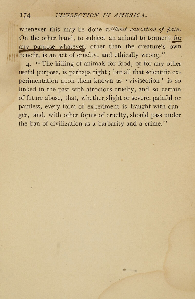 whenever this may be done without causation of pain. On the other hand, to subject an animal to torment for anypungggewhatev^ other than the creature's own ♦Benefit, is an act of cruelty, and ethically wrong. 4. ^' The killing of animals for food, or for any other useful purpose, is perhaps right; but all that scientific ex- perimentation upon them known as ' vivisection ' is so linked in the past with atrocious cruelty, and so certain of future abuse, that, whether slight or severe, painful or painless, every form of experiment is fraught with dan- ger, and, with other forms of cruelty, should pass under the ba'n of civilization as a barbarity and a crime.''