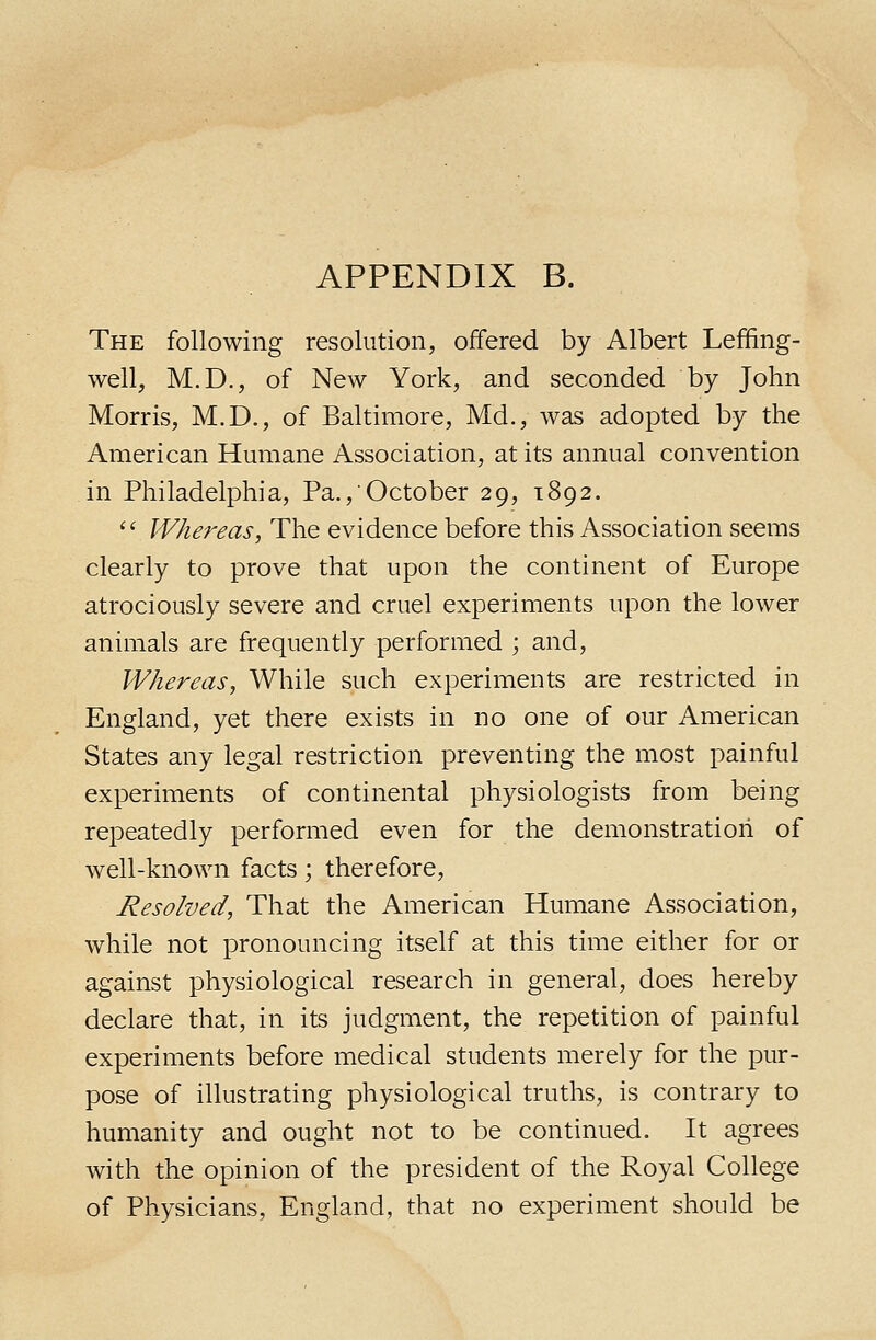 The following resolution, offered by Albert Leffing- well, M.D., of New York, and seconded by John Morris, M.D., of Baltimore, Md., was adopted by the American Humane Association, at its annual convention in Philadelphia, Pa., October 29, 1892. '' Whereas, The evidence before this Association seems clearly to prove that upon the continent of Europe atrociously severe and cruel experiments upon the lower animals are frequently performed ; and, Whereas, While such experiments are restricted in England, yet there exists in no one of our American States any legal restriction preventing the most painful experiments of continental physiologists from being repeatedly performed even for the demonstration of well-known facts; therefore. Resolved, That the American Humane Association, while not pronouncing itself at this time either for or against physiological research in general, does hereby declare that, in its judgment, the repetition of painful experiments before medical students merely for the pur- pose of illustrating physiological truths, is contrary to humanity and ought not to be continued. It agrees with the opinion of the president of the Royal College of Physicians, England, that no experiment should be