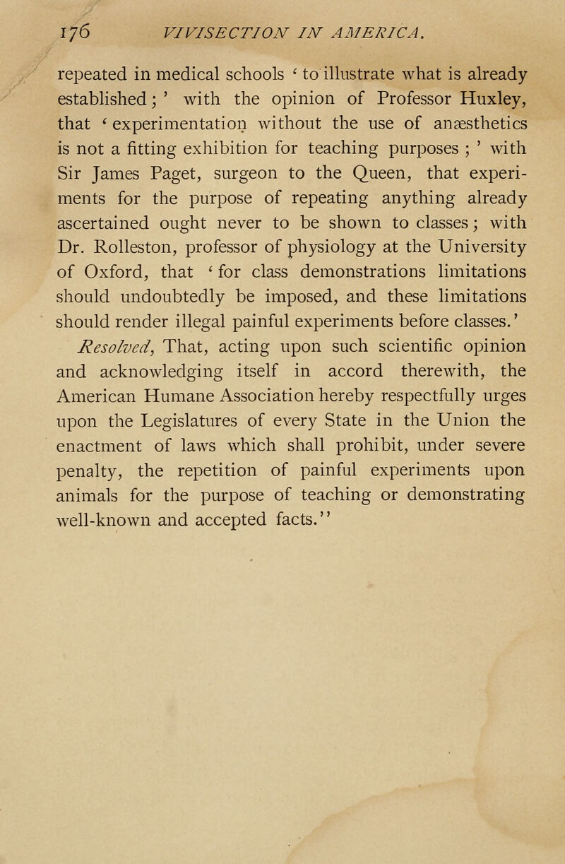 repeated in medical schools ' to illustrate what is already established; ' with the opinion of Professor Huxley, that '■ experimentation without the use of anaesthetics is not a fitting exhibition for teaching purposes ; ' with Sir James Paget, surgeon to the Queen, that experi- ments for the purpose of repeating anything already ascertained ought never to be shown to classes; with Dr. Rolleston, professor of physiology at the University of Oxford, that ' for class demonstrations limitations should undoubtedly be imposed, and these limitations should render illegal painful experiments before classes.' Resolved, That, acting upon such scientific opinion and acknowledging itself in accord therewith, the American Humane Association hereby respectfully urges upon the Legislatures of every State in the Union the enactment of laws which shall prohibit, under severe penalty, the repetition of painful experiments upon animals for the purpose of teaching or demonstrating well-known and accepted facts.