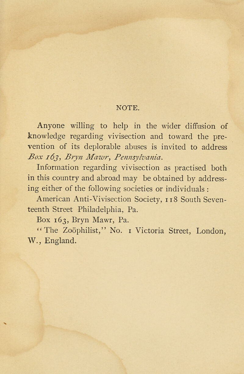 NOTE. Anyone willing to help in the wider diffusion of knowledge regarding vivisection and toward the pre- vention of its deplorable abuses is invited to address Box i6j, B?yn Mawr, Pennsylvania. Information regarding vivisection as practised both in this country and abroad may be obtained by address- ing either of the following societies or individuals : American Anti-Vivisection Society, ii8 South Seven- teenth Street Philadelphia, Pa. Box 163, Bryn Mawr, Pa. ''The Zoophilist, No. i Victoria Street, London, W., England.