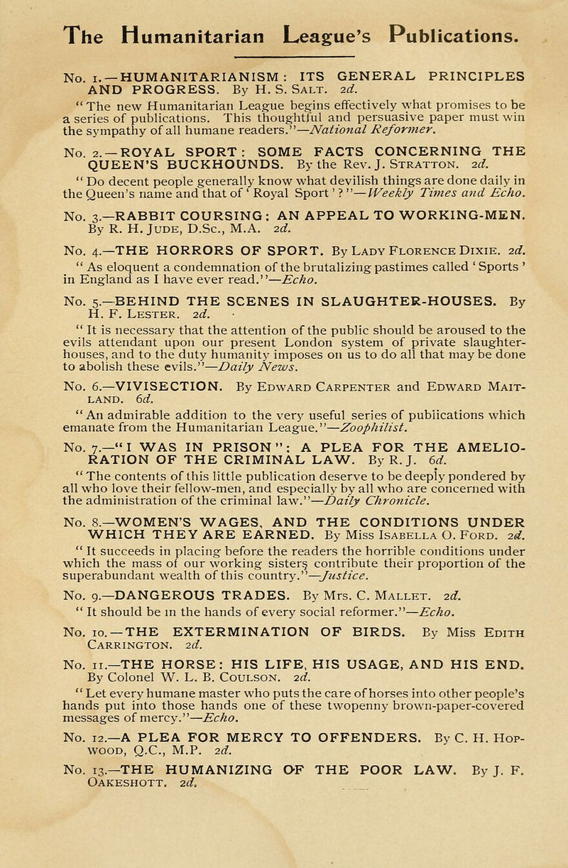 The Humanitarian League's Publications. No. I. —HUMANITARIANISM : ITS GENERAL PRINCIPLES AND PROGRESS. By H. S. Salt. 2d. The new Humanitarian League begins effectively what promises to be a series of publications. This thoughtful and persuasive paper must win the sympathy of all humane readers.—National Reformer. No. 2. —ROYAL SPORT: SOME FACTS CONCERNING THE QUEEN'S BUCKHOUNDS. By the Rev. J. Stratton. id.  Do decent people generally know what devilish things are done daily in the Queen's name and that of ' Royal Sport' ? —Weekly Times and Echo. No. 3.—RABBIT COURSING: AN APPEAL TO WORKING-MEN. By R. H. JUDE, D.Sc, M.A. id. No. 4.—THE HORRORS OF SPORT. By Lady Florence Dixie, id.  As eloquent a condemnation of the brutalizing pastimes called ' Sports ' in England as I have ever read.—Echo. No. 5.—BEHIND THE SCENES IN SLAUGHTER-HOUSES. By H. F. Lester, id.  It is necessary that the attention of the public should be aroused to the evils attendant upon our present London system of private slaughter- houses, and to the duty humanity imposes on us to do all that may be done to abolish these evils.—Daily News. No. 6.—VIVISECTION. By Edward Carpenter and Edward Mait- LAND. 6rf. An admirable addition to the very useful series of publications which emanate from the Humanitarian League.—Zoophilist. No. 7.—I WAS IN PRISON: A PLEA FOR THE AMELIO- RATION OF THE CRIMINAL LAW. By R.J. 6d. The contents of this little publication deserve to be deeply pondered by all who love their fellow-men, and especially by all who are concerned with the administration of the criminal law.—Daily Chronicle. No. 8.—WOMEN'S WAGES, AND THE CONDITIONS UNDER WHICH THEY ARE EARNED. By Miss Isabella O. Ford. id.  It succeeds in placing before the readers the horrible conditions under which the mass of our working sister§ contribute their proportion of the superabundant wealth of this cown\.xy.''''—Justice. No. 9.—DANGEROUS TRADES. By Mrs. C. Mallet, id.  It should be m the hands of every social reformer.—Echo. No. 10. —THE EXTERMINATION OF BIRDS. By Miss Edith Carrington. id. No. II.—THE HORSE: HIS LIFE, HIS USAGE, AND HIS END. By Colonel W. L. B. Coulson. id.  Let every humane master who puts the care of horses into other people's hands put into those hands one of these twopenny brown-paper-covered messages of mercy.—Echo. No. 12.—A PLEA FOR MERCY TO OFFENDERS. By C. H. Hop- wood, Q.C., M.P. id. No. 13.—THE HUMANIZING QF THE POOR LAW. By J. F. Oakeshott. id.