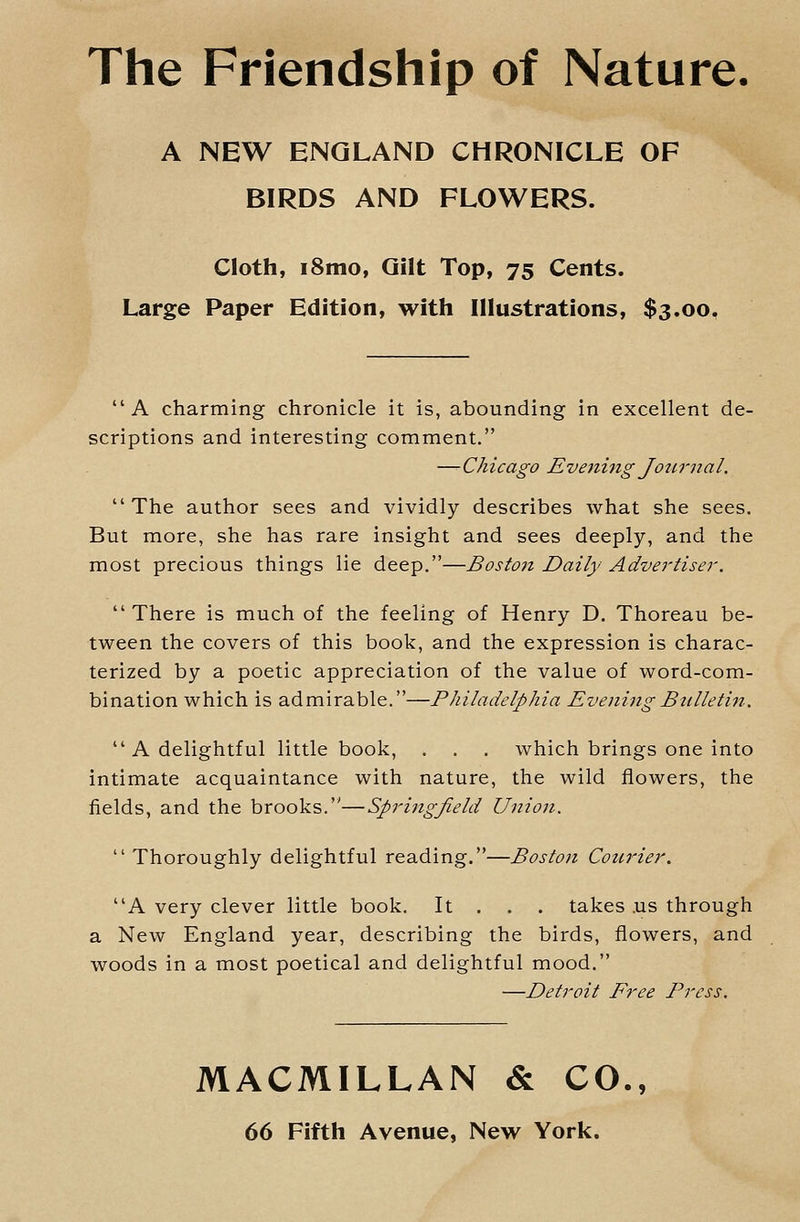 The Friendship of Nature. A NEW ENGLAND CHRONICLE OF BIRDS AND FLOWERS. Cloth, i8mo, Gilt Top, 75 Cents. Large Paper Edition, with Illustrations, $3.00. A charming chronicle it is, abounding in excellent de- scriptions and interesting comment. —Chicago Evening Journal.  The author sees and vividly describes what she sees. But more, she has rare insight and sees deeply, and the most precious things lie deep.—Boston Daily Advertiser. There is much of the feeling of Henry D. Thoreau be- tween the covers of this book, and the expression is charac- terized by a poetic appreciation of the value of word-com- bination which is admirable.—Philadelphia EveningBttlletin.  A delightful little book, . . . which brings one into intimate acquaintance with nature, the wild flowers, the fields, and the brooks.—Springfield Union.  Thoroughly delightful reading.—Boston Courier. A very clever little book. It . . . takes .us through a New England year, describing the birds, flowers, and woods in a most poetical and delightful mood. —Detroit Free Press, MACMILLAN & CO.,