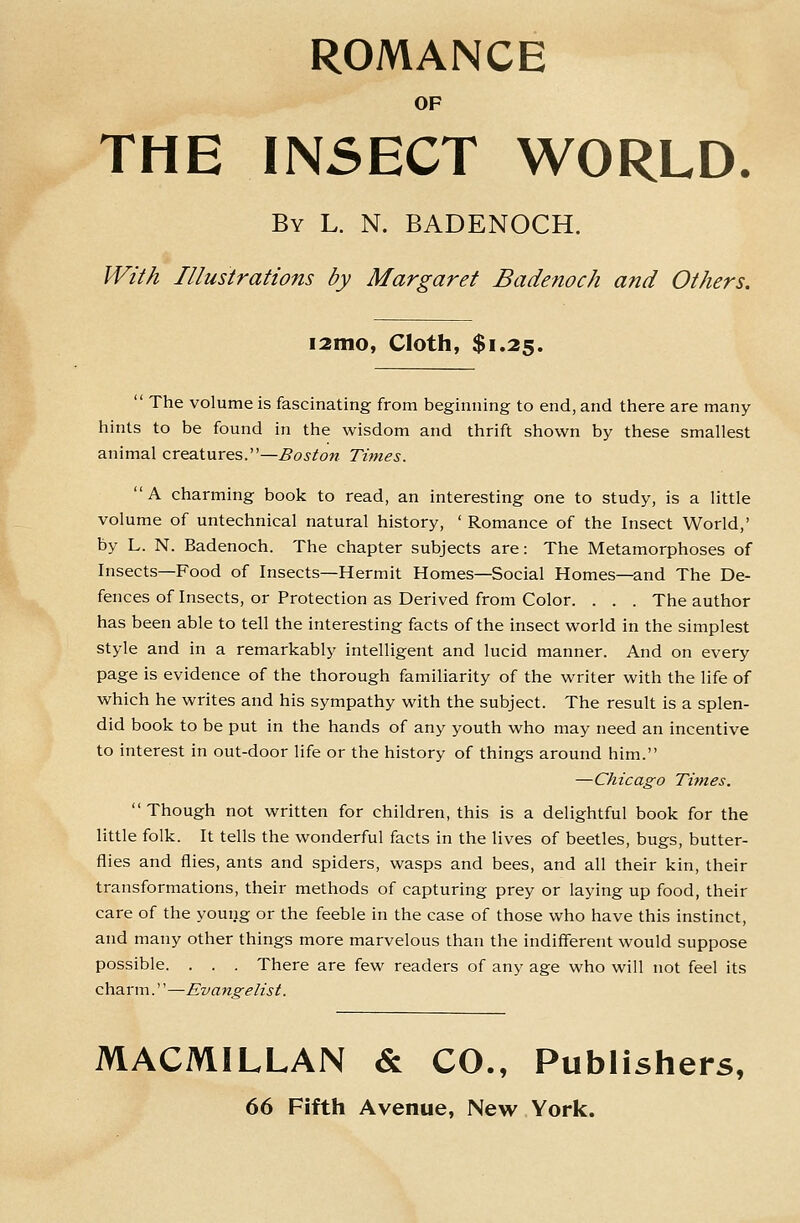 ROMANCE OF THE IN5ECT WORLD. By L. N. BADENOCH. With Illustrations by Margaret Badenoch and Others. i2ino, Cloth, $1.25.  The volume is fascinating from beginning to end, and there are many hints to be found in the wisdom and thrift shown by these smallest animal creatures.—Boston Times. A charming book to read, an interesting one to study, is a little volume of untechnical natural history, ' Romance of the Insect World,' by L. N. Badenoch. The chapter subjects are: The Metamorphoses of Insects—Food of Insects—Hermit Homes—Social Homes—and The De- fences of Insects, or Protection as Derived from Color. . . . The author has been able to tell the interesting facts of the insect world in the simplest style and in a remarkably intelligent and lucid manner. And on every page is evidence of the thorough familiarity of the writer with the life of which he writes and his sympathy with the subject. The result is a splen- did book to be put in the hands of any youth who may need an incentive to interest in out-door life or the history of things around him. —Chicago Times. Though not written for children, this is a delightful book for the little folk. It tells the wonderful facts in the lives of beetles, bugs, butter- flies and flies, ants and spiders, wasps and bees, and all their kin, their transformations, their methods of capturing prey or laying up food, their care of the young or the feeble in the case of those who have this instinct, and many other things more marvelous than the indifferent would suppose possible. . . . There are few readers of any age who will not feel its charm.—Evangelist. MACMILLAN & CO., Publishers,