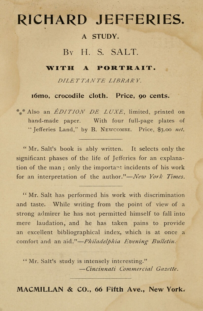 RICHARD JEFFERIES. A STUDY. By H. S. salt. ^wixh a portrait. dilettante library. i6mo, crocodile cloth. Price, 90 cents. *^*Also an EDITION DE LUXE, limited, printed on hand-made paper. With four full-page plates of  Jefferies Land, by B. Newcombe. Price, $3.00 net.  Mr. Salt's book is ably written. It selects only the significant phases of the life of Jefferies for an explana- tion of the man ; only the importa-'t incidents of his work for an interpretation of the author.—New York Titnes.  Mr. Salt has performed his work with discrimination and taste. While writing from the point of view of a strong admirer he has not permitted himself to fall into mere laudation, and he has taken pains to provide an excellent bibliographical index, which is at once a comfort and an aid.—Philadelphia Evening Bulleliti.-  Mr. Salt's study is mtensely interesting. —Cincinnati Commercial Gazette, MACMILLAN & CO., 66 Fifth Ave., New York,