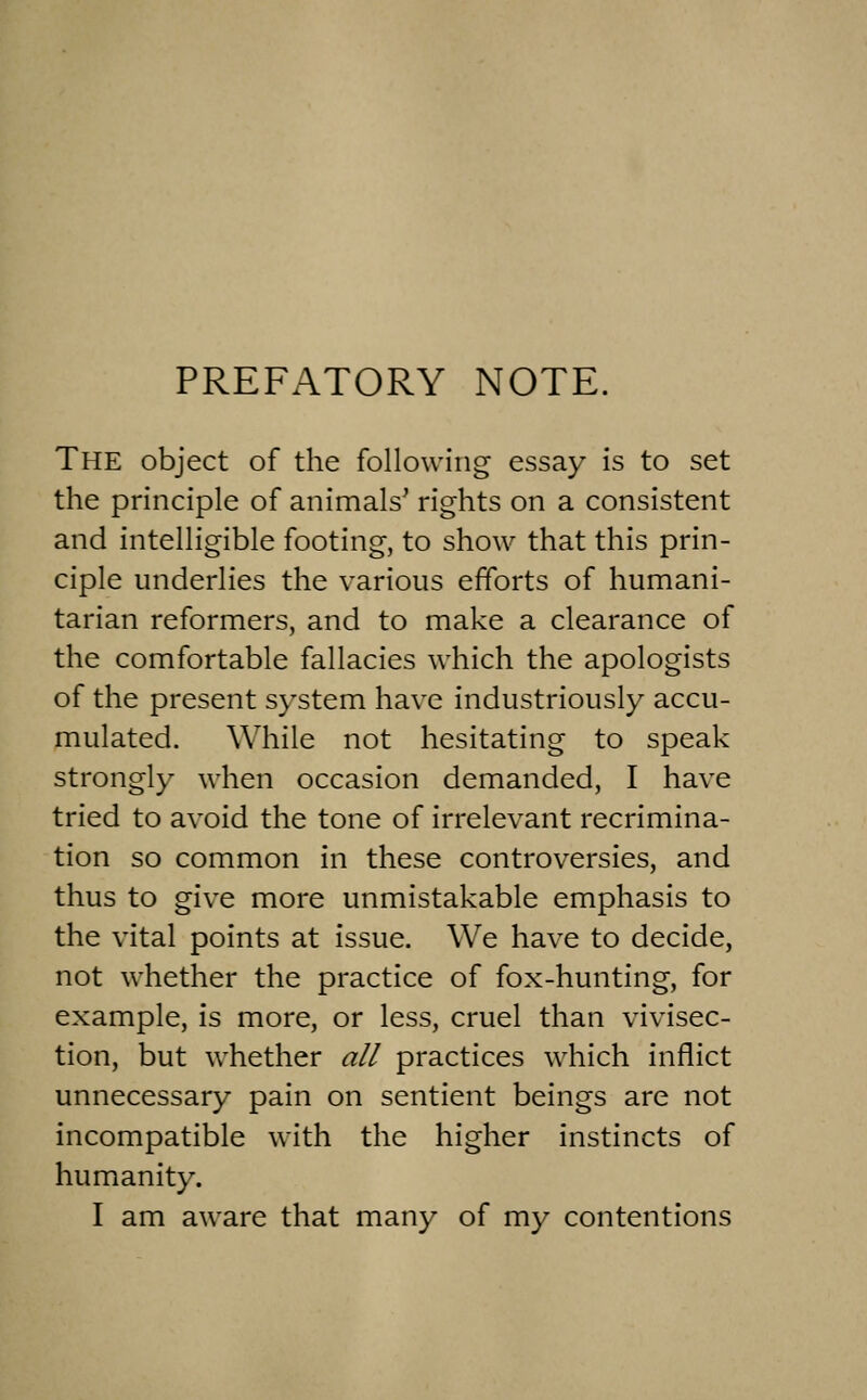 PREFATORY NOTE. The object of the following essay is to set the principle of animals' rights on a consistent and intelligible footing, to show that this prin- ciple underlies the various efforts of humani- tarian reformers, and to make a clearance of the comfortable fallacies which the apologists of the present system have industriously accu- mulated. While not hesitating to speak strongly when occasion demanded, I have tried to avoid the tone of irrelevant recrimina- tion so common in these controversies, and thus to give more unmistakable emphasis to the vital points at issue. We have to decide, not whether the practice of fox-hunting, for example, is more, or less, cruel than vivisec- tion, but whether all practices which inflict unnecessary pain on sentient beings are not incompatible with the higher instincts of humanity. I am aware that many of my contentions