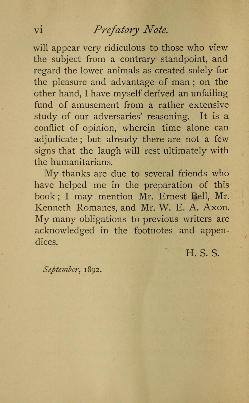 will appear very ridiculous to those who view the subject from a contrary standpoint, and regard the lower animals as created solely for the pleasure and advantage of man ; on the other hand, I have myself derived an unfailing fund of amusement from a rather extensive study of our adversaries' reasoning. It is a conflict of opinion, wherein time alone can adjudicate; but already there are not a few signs that the laugh will rest ultimately with the humanitarians. My thanks are due to several friends who have helped me in the preparation of this book ; I may mention Mr. Ernest Bell, Mr. Kenneth Romanes, and Mr. W. E. A. Axon. My many obligations to previous writers are acknowledged in the footnotes and appen- dices. H. S. S. September^ 1892.