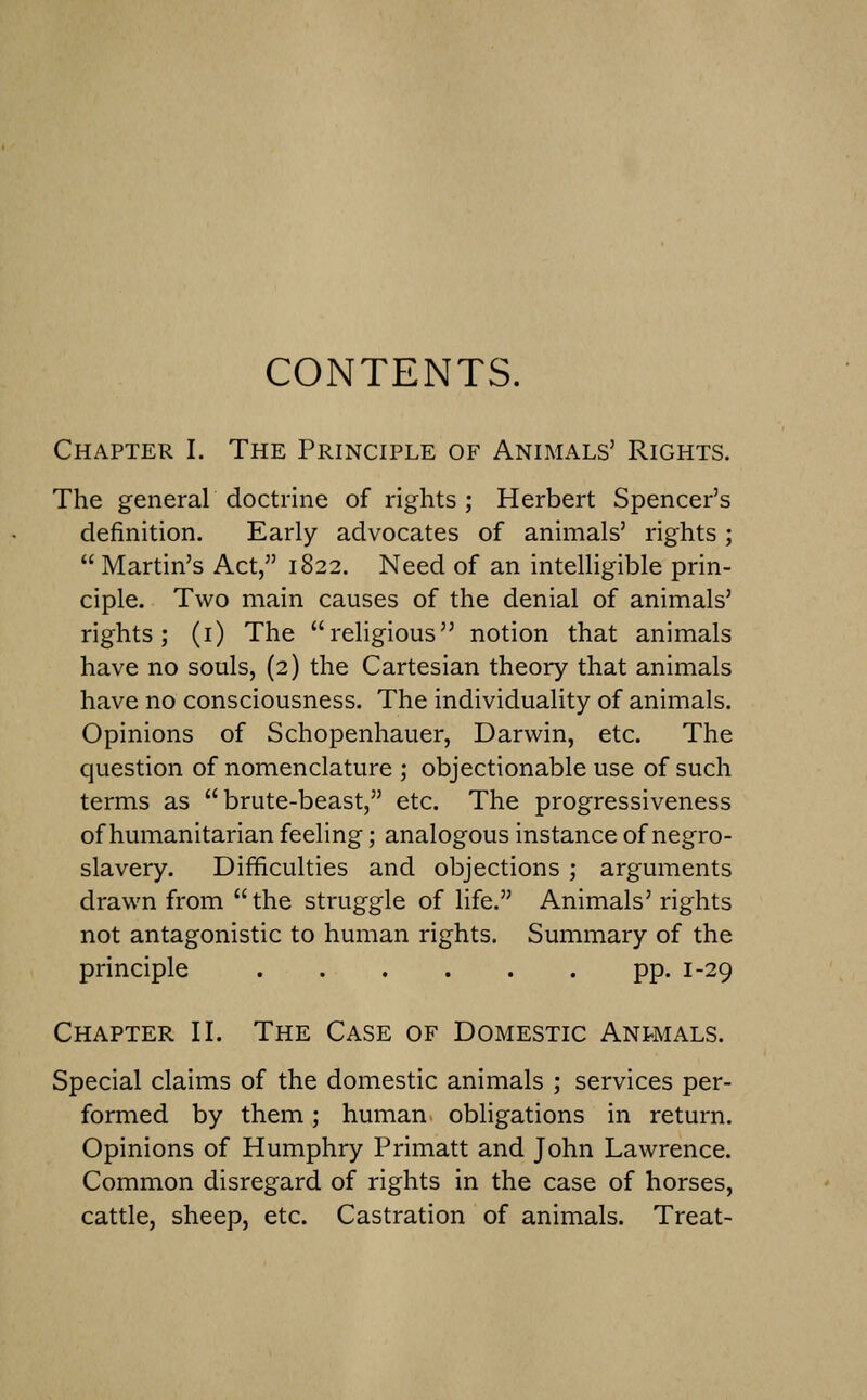 CONTENTS. Chapter I. The Principle of Animals' Rights. The general doctrine of rights ; Herbert Spencer's definition. Early advocates of animals' rights ;  Martin's Act, 1822. Need of an intelligible prin- ciple. Two main causes of the denial of animals' rights; (i) The religious notion that animals have no souls, (2) the Cartesian theory that animals have no consciousness. The individuality of animals. Opinions of Schopenhauer, Darwin, etc. The question of nomenclature ; objectionable use of such terms as brute-beast, etc. The progressiveness of humanitarian feeling; analogous instance of negro- slavery. Difficulties and objections ; arguments drawn from  the struggle of life. Animals' rights not antagonistic to human rights. Summary of the principle pp. 1-29 Chapter II. The Case of Domestic Anpmals. Special claims of the domestic animals ; services per- formed by them; human obligations in return. Opinions of Humphry Primatt and John Lawrence. Common disregard of rights in the case of horses, cattle, sheep, etc. Castration of animals. Treat-