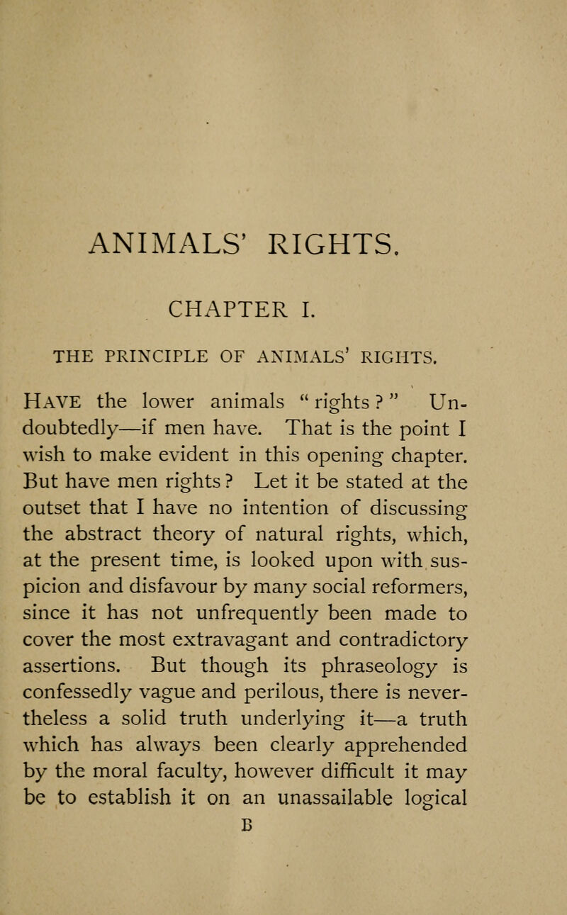 ANIMALS' RIGHTS. CHAPTER I. THE PRINCIPLE OF ANIMALS' RIGHTS. Have the lower animals rights ? Un- doubtedly—if men have. That is the point I wish to make evident in this opening chapter. But have men rights ? Let it be stated at the outset that I have no intention of discussing the abstract theory of natural rights, which, at the present time, is looked upon with sus- picion and disfavour by many social reformers, since it has not unfrequently been made to cover the most extravagant and contradictory assertions. But though its phraseology is confessedly vague and perilous, there is never- theless a solid truth underlying it—a truth which has always been clearly apprehended by the moral faculty, however difficult it may be to establish it on an unassailable logical B