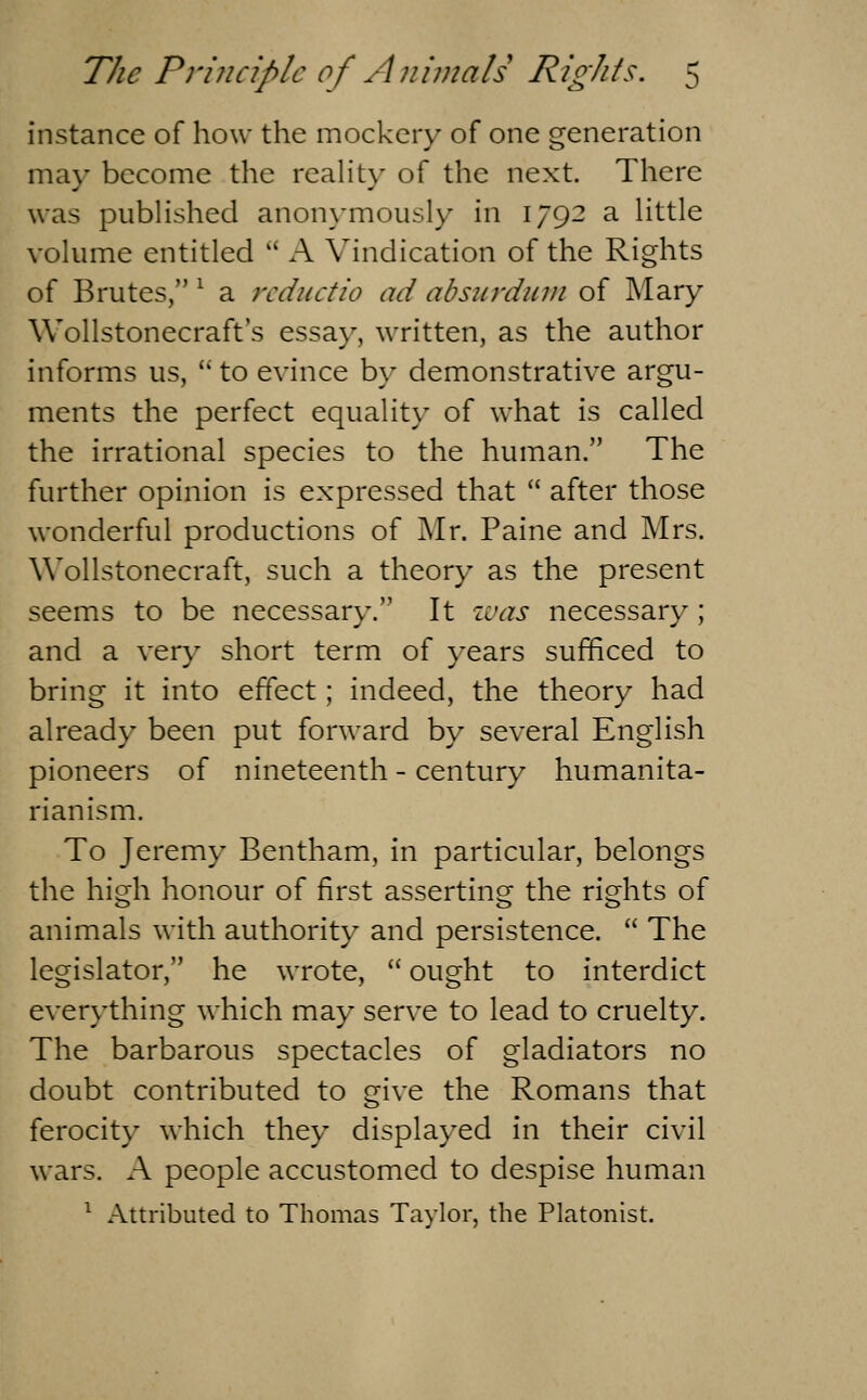 instance of how the mockery of one generation may become the reality of the next. There was pubHshed anonymously in 1792 a little volume entitled A Vindication of the Rights of Brutes, ^ a rcductio ad absitrdiun of Mary Wollstonecraft's essay, written, as the author informs us, to evince by demonstrative argu- ments the perfect equalit}- of what is called the irrational species to the human. The further opinion is expressed that after those wonderful productions of Mr. Paine and Mrs. Wollstonecraft, such a theory as the present seems to be necessary. It ivas necessary; and a very short term of years sufficed to bring it into effect; indeed, the theory had already been put forward by several English pioneers of nineteenth - century humanita- rianism. To Jeremy Bentham, in particular, belongs the high honour of first asserting the rights of animals with authority and persistence. The legislator, he wrote, ought to interdict everything which may serve to lead to cruelty. The barbarous spectacles of gladiators no doubt contributed to give the Romans that ferocity which they displayed in their civil wars. A people accustomed to despise human ^ Attributed to Thomas Taylor, the Platonist.