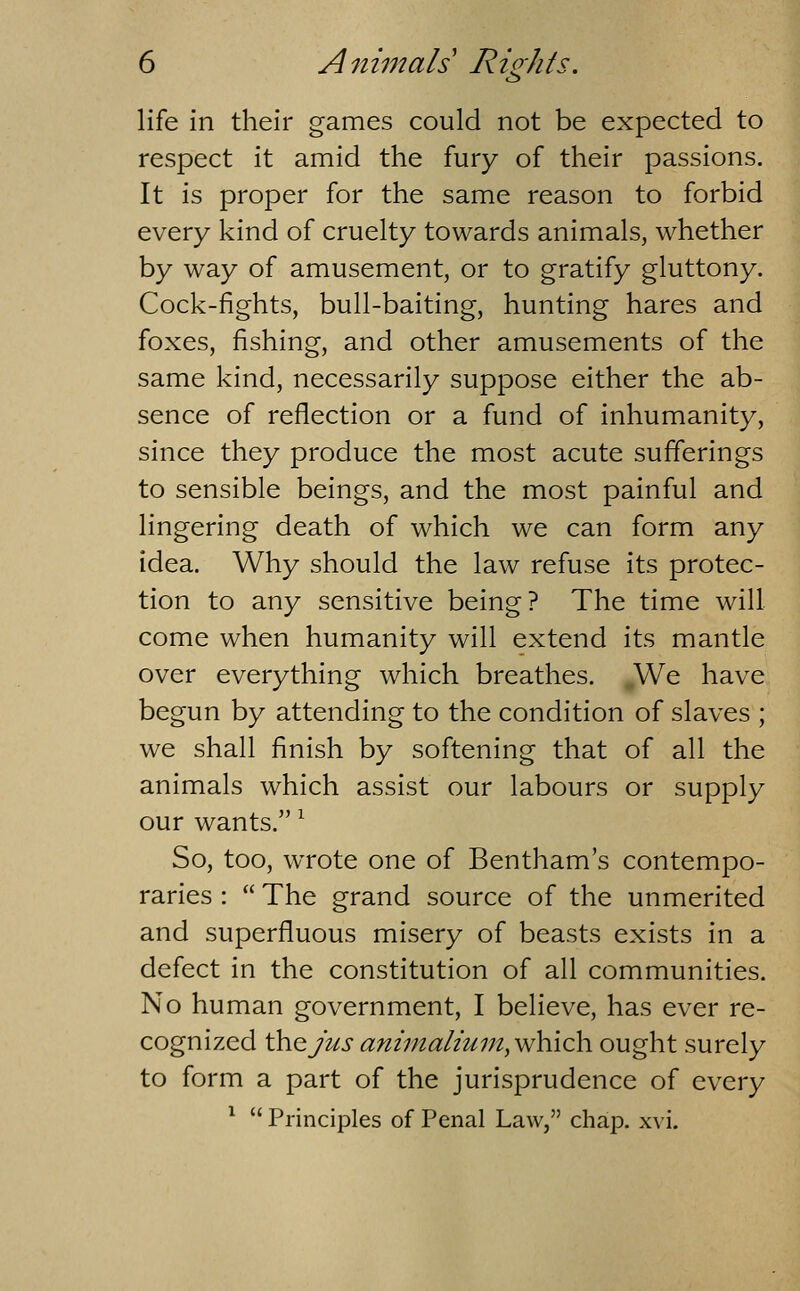ib life in their games could not be expected to respect it amid the fury of their passions. It is proper for the same reason to forbid every kind of cruelty towards animals, whether by way of amusement, or to gratify gluttony. Cock-fights, bull-baiting, hunting hares and foxes, fishing, and other amusements of the same kind, necessarily suppose either the ab- sence of reflection or a fund of inhumanity, since they produce the most acute sufferings to sensible beings, and the most painful and lingering death of which we can form any idea. Why should the law refuse its protec- tion to any sensitive being? The time will come when humanity will extend its mantle over everything which breathes. We have begun by attending to the condition of slaves ; we shall finish by softening that of all the animals which assist our labours or supply our wants. ^ So, too, wrote one of Bentham's contempo- raries : The grand source of the unmerited and superfluous misery of beasts exists in a defect in the constitution of all communities. No human government, I believe, has ever re- cognized WiQJus animalmm, which ought surely to form a part of the jurisprudence of every