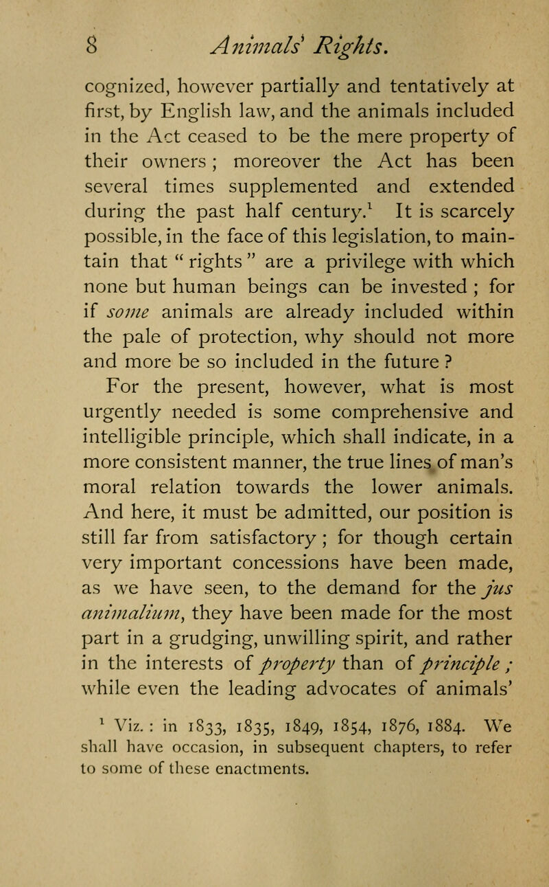 cognized, however partially and tentatively at first, by English law, and the animals included in the Act ceased to be the mere property of their owners; moreover the Act has been several times supplemented and extended during the past half century.^ It is scarcely possible, in the face of this legislation, to main- tain that rights are a privilege with which none but human beings can be invested ; for if some animals are already included within the pale of protection, why should not more and more be so included in the future ? For the present, however, what is most urgently needed is some comprehensive and intelligible principle, which shall indicate, in a more consistent manner, the true lines of man's moral relation towards the lower animals. And here, it must be admitted, our position is still far from satisfactory; for though certain very important concessions have been made, as we have seen, to the demand for \\v^ jus aniinaliuin, they have been made for the most part in a grudging, unwilling spirit, and rather in the interests oi p7'Ope7'ty'C^'d.n oi principle ; while even the leading advocates of animals* ' Viz. : in 1833, 1835, 1849, 1854, 1876, 1884. We shall have occasion, in subsequent chapters, to refer to some of these enactments.