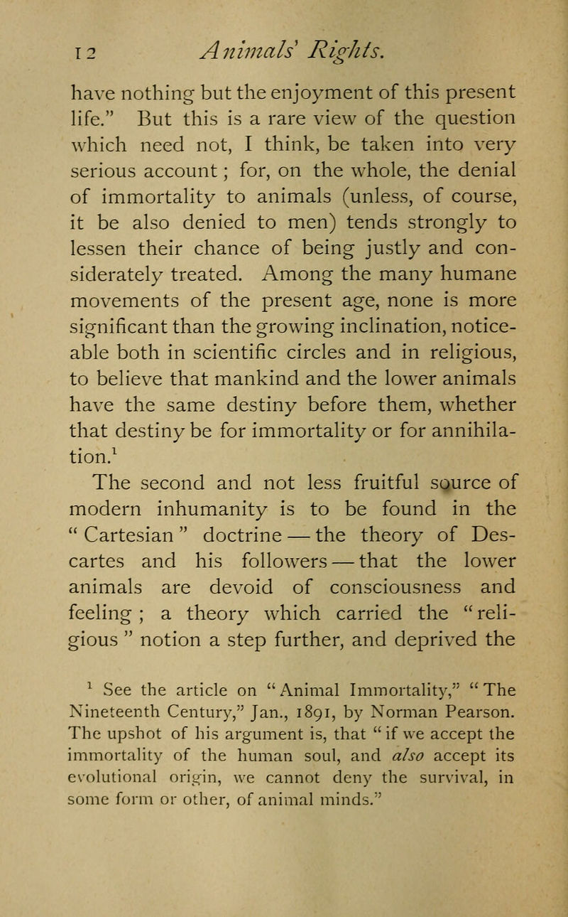 s have nothing but the enjoyment of this present hfe. But this is a rare view of the question which need not, I think, be taken into very serious account; for, on the whole, the denial of immortality to animals (unless, of course, it be also denied to men) tends strongly to lessen their chance of being justly and con- siderately treated. Among the many humane movements of the present age, none is more significant than the growing inclination, notice- able both in scientific circles and in religious, to believe that mankind and the lower animals have the same destiny before them, whether that destiny be for immortality or for annihila- tion/ The second and not less fruitful sgurce of modern inhumanity is to be found in the Cartesian doctrine — the theory of Des- cartes and his followers — that the low^er animals are devoid of consciousness and feeling ; a theory which carried the reli- gious notion a step further, and deprived the ^ See the article on Animal Immortality, The Nineteenth Century, Jan., 1891, by Norman Pearson. The upshot of his argument is, that if we accept the immortaHty of the human soul, and a/so accept its evolutional origin, we cannot deny the survival, in some form or other, of animal minds,
