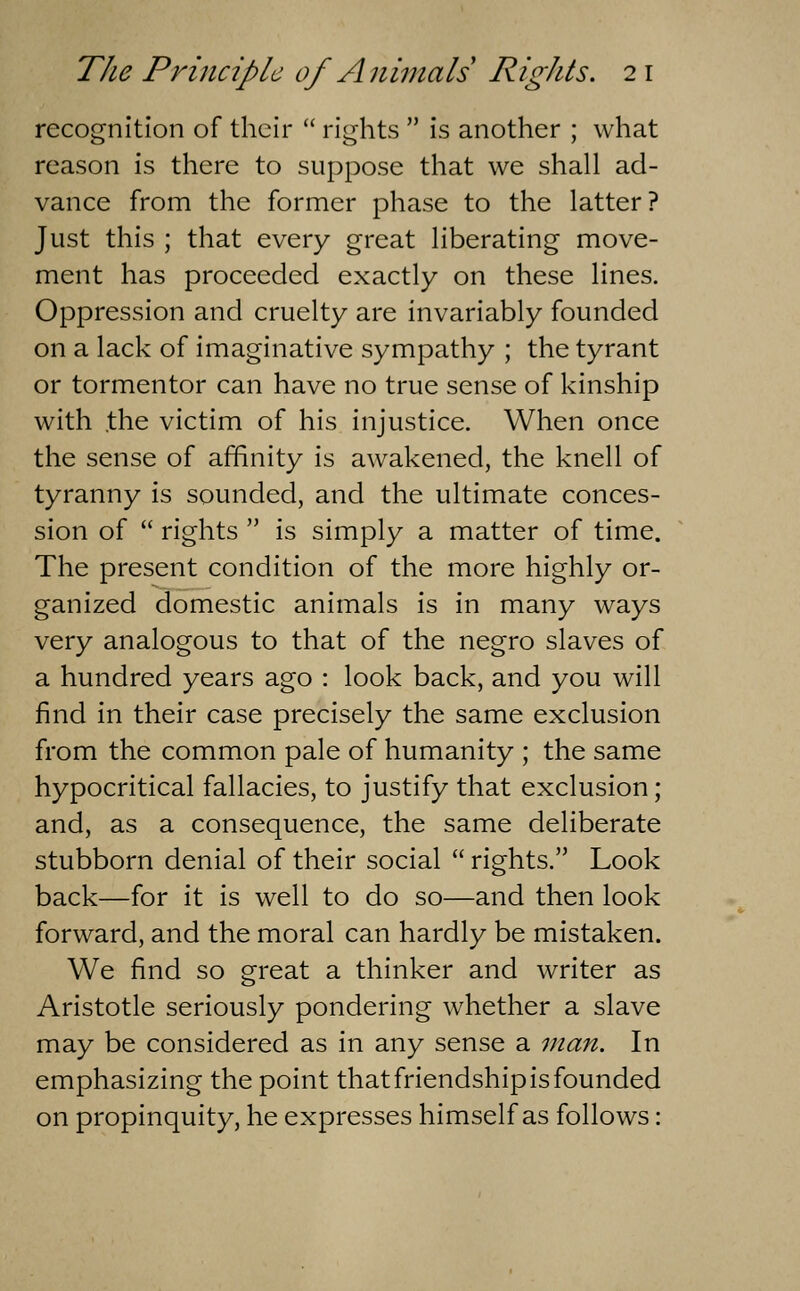 recognition of their rights is another ; what reason is there to suppose that we shall ad- vance from the former phase to the latter? Just this ; that every great liberating move- ment has proceeded exactly on these lines. Oppression and cruelty are invariably founded on a lack of imaginative sympathy ; the tyrant or tormentor can have no true sense of kinship with .the victim of his injustice. When once the sense of affinity is awakened, the knell of tyranny is sounded, and the ultimate conces- sion of rights is simply a matter of time. The present condition of the more highly or- ganized domestic animals is in many ways very analogous to that of the negro slaves of a hundred years ago : look back, and you will find in their case precisely the same exclusion from the common pale of humanity ; the same hypocritical fallacies, to justify that exclusion; and, as a consequence, the same deliberate stubborn denial of their social rights. Look back—for it is well to do so—and then look forward, and the moral can hardly be mistaken. We find so great a thinker and writer as Aristotle seriously pondering whether a slave may be considered as in any sense a man. In emphasizing the point that friendship is founded on propinquity, he expresses himself as follows: