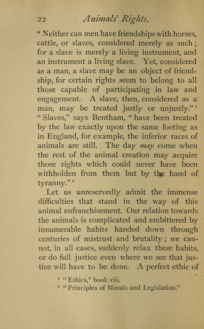^> Neither can men have friendships with horses, cattle, or slaves, considered merely as such ; for a slave is merely a living instrument, and an instrument a living slave. Yet, considered as a man, a slave may be an object of friend- ship, for certain rights seem to belong to all those capable of participating in law and engagement. A slave, then, considered as a man, may be treated justly or unjustly. ^ Slaves, says Bentham, have been treated by the law exactly upon the same footing as in England, for example, the inferior races of animals are still. The day may come when the rest of the animal creation may acquire, those rights which could never have been withholden from them but by the hand of tyranny.' Let us unreservedly admit the immense difficulties that stand in the way of this animal enfranchisement. Our relation towards the animals is complicated and embittered by innumerable habits handed down through centuries of mistrust and brutality ; we can- not, in all cases, suddenly relax these habits, or do full justice even where we see that jus- tice will have to be done. A perfect ethic of ^ Ethics, book viii. ^ Principles of Morals and Legislation.