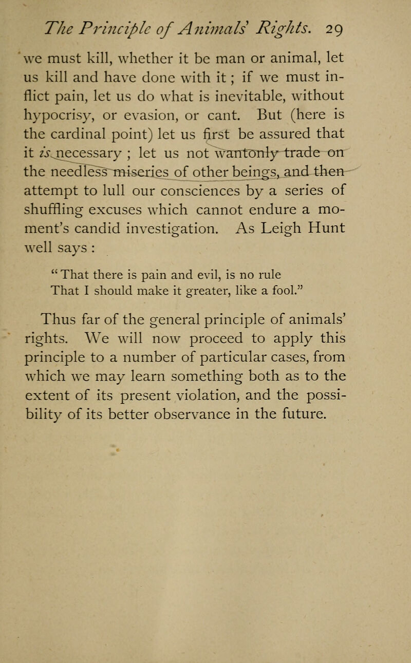 we must kill, whether it be man or animal, let us kill and have done with it; if we must in- flict pain, let us do what is inevitable, without hypocrisy, or evasion, or cant. But (here is the cardinal point) let us first be assured that it zj-^iecessary ; let us not wantDTrl}r trade on the needless^Tmsedes ofjother beings, and tJien attempt to lull our consciences by a series of shuffling excuses which cannot endure a mo- ment's candid investigation. As Leigh Hunt well says : That there is pain and evil, is no rule That I should make it greater, like a fool. Thus far of the general principle of animals' rights. We will now proceed to apply this principle to a number of particular cases, from which we may learn something both as to the extent of its present violation, and the possi- bility of its better observance in the future.