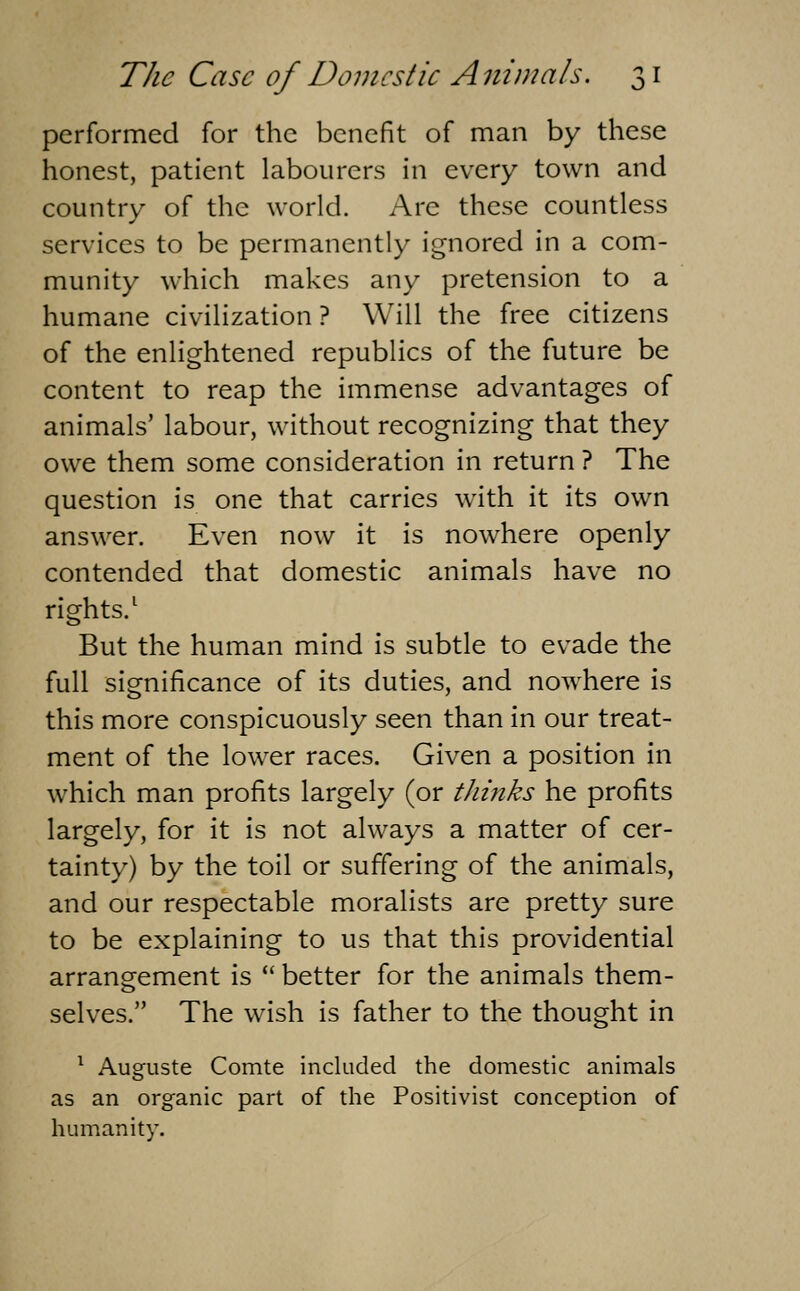 performed for the benefit of man by these honest, patient labourers in every town and country of the world. Are these countless services to be permanently ignored in a com- munity which makes any pretension to a humane civilization ? Will the free citizens of the enlightened republics of the future be content to reap the immense advantages of animals' labour, without recognizing that they owe them some consideration in return ? The question is one that carries with it its own answer. Even now it is nowhere openly contended that domestic animals have no rights.^ But the human mind is subtle to evade the full significance of its duties, and nowhere is this more conspicuously seen than in our treat- ment of the lower races. Given a position in which man profits largely (or thinks he profits largely, for it is not always a matter of cer- tainty) by the toil or suffering of the animals, and our respectable moralists are pretty sure to be explaining to us that this providential arrangement is better for the animals them- selves. The wish is father to the thought in ^ Auguste Comte included the domestic animals as an organic part of the Positivist conception of humanity.