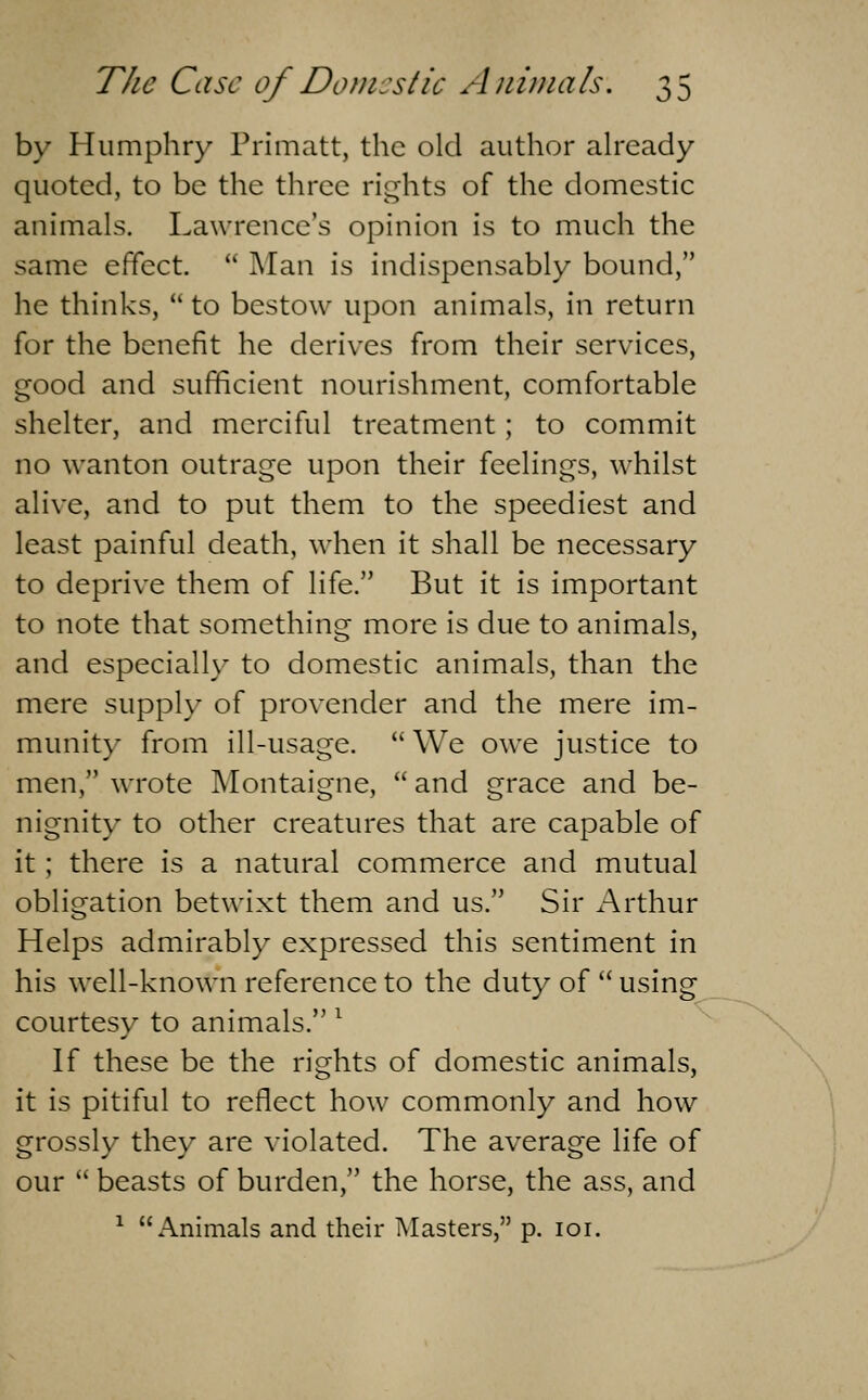 by Humphry Primatt, the old author already quoted, to be the three rights of the domestic animals. Lawrence's opinion is to much the same effect. Man is indispensably bound, he thinks, to bestow upon animals, in return for the benefit he derives from their services, good and sufficient nourishment, comfortable shelter, and merciful treatment; to commit no wanton outrage upon their feelings, whilst alive, and to put them to the speediest and least painful death, when it shall be necessary to deprive them of life. But it is important to note that something more is due to animals, and especially to domestic animals, than the mere supply of provender and the mere im- munit)- from ill-usage. We owe justice to men, wrote Montaigne, and grace and be- nignity to other creatures that are capable of it; there is a natural commerce and mutual obligation betwixt them and us. Sir Arthur Helps admirably expressed this sentiment in his well-known reference to the duty of using courtesy to animals. ^ If these be the rights of domestic animals, it is pitiful to reflect how commonly and how grossly they are violated. The average life of our beasts of burden, the horse, the ass, and ^ Animals and their Masters, p. loi.