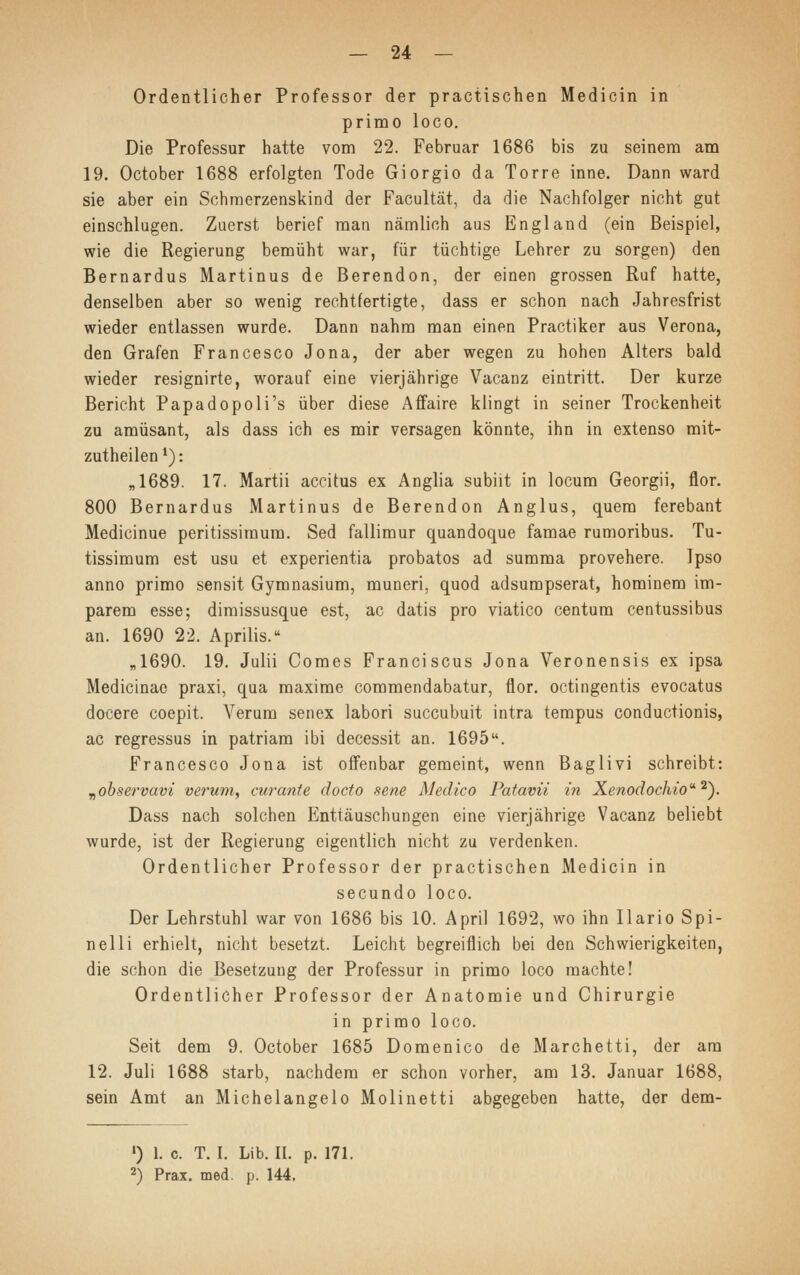 Ordentlicher Professor der practischen Medicin in primo loco. Die Professur hatte vom 22. Februar 1686 bis zu seinem am 19. October 1688 erfolgten Tode Giorgio da Torre inne. Dann ward sie aber ein Schmerzenskind der Facultät, da die Nachfolger nicht gut einschlugen. Zuerst berief man nämlich aus England (ein Beispiel, wie die Regierung bemüht war, für tüchtige Lehrer zu sorgen) den Bernardus Martinus de Berendon, der einen grossen Ruf hatte, denselben aber so wenig rechtfertigte, dass er schon nach Jahresfrist wieder entlassen wurde. Dann nahm man einen Practiker aus Verona, den Grafen Francesco Jona, der aber wegen zu hohen Alters bald wieder resignirte, worauf eine vierjährige Vacanz eintritt. Der kurze Bericht Papadopoli's über diese Affaire klingt in seiner Trockenheit zu amüsant, als dass ich es mir versagen könnte, ihn in extenso mit- zutheilen1): „1689. 17. Martii accitus ex Anglia subiit in locum Georgii, flor. 800 Bernardus Martinus de Berendon Anglus, quem ferebant Medicinue peritissimum. Sed fallimur quandoque famae rumoribus. Tu- tissimum est usu et experientia probatos ad summa provehere. Ipso anno primo sensit Gymnasium, muneri, quod adsumpserat, hominem im- parem esse; dimissusque est, ac datis pro viatico centum centussibus an. 1690 22. Aprilis. „1690. 19. Julii Comes Franciscus Jona Veronensis ex ipsa Medicinae praxi, qua maxime commendabatur, flor. octingentis evocatus docere coepit. Verum senex labori succubuit intra tempus conductionis, ac regressus in patriam ibi decessit an. 1695. Francesco Jona ist offenbar gemeint, wenn Baglivi schreibt: „observavi verum, cur ante docto sene Medico Patavii in Xenodochio2). Dass nach solchen Enttäuschungen eine vierjährige Vacanz beliebt wurde, ist der Regierung eigentlich nicht zu verdenken. Ordentlicher Professor der practischen Medicin in secundo loco. Der Lehrstuhl war von 1686 bis 10. April 1692, wo ihn Ilario Spi- nell i erhielt, nicht besetzt. Leicht begreiflich bei den Schwierigkeiten, die schon die Besetzung der Professur in primo loco machte! Ordentlicher Professor der Anatomie und Chirurgie in primo loco. Seit dem 9. October 1685 Domenico de Marchetti, der am 12. Juli 1688 starb, nachdem er schon vorher, am 13. Januar 1688, sein Amt an Michelangelo Molinetti abgegeben hatte, der dem- ») 1. c. T. I. Lib. IL p. 171. 2) Prax. med. p. 144.