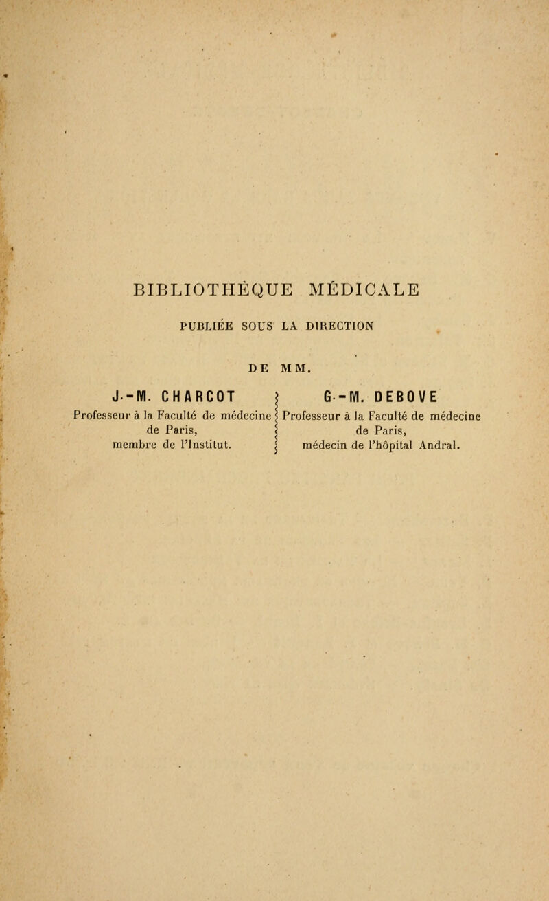 PUBLIÉE SOUS LA DIRECTION DE MM. J-IVI. CHARCOT ? G -M. DEBOVE Professeur à la Faculté de médecine 5 Professeur à la Faculté de médecine de Paris, | de Paris, membre de l'Institut. j médecin de l'hôpital Andral.