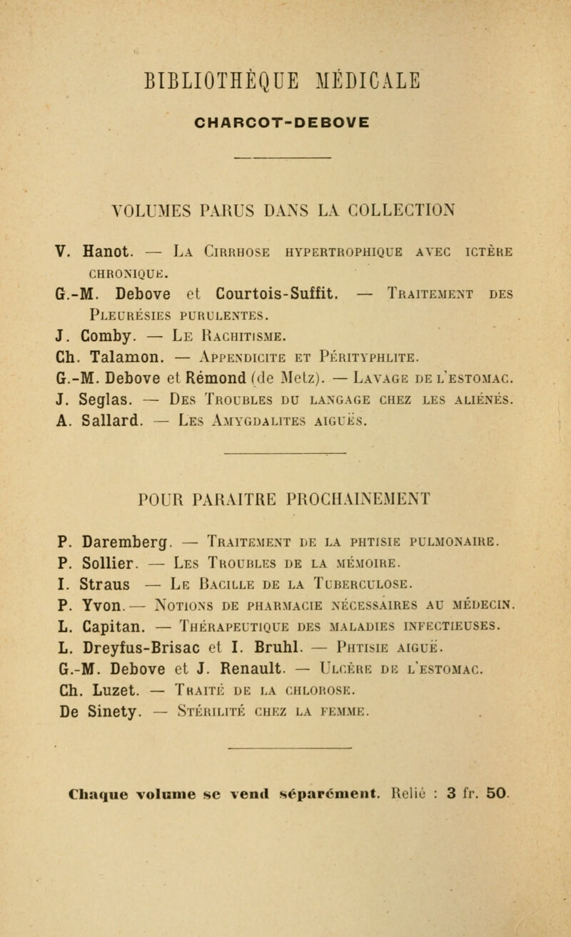 CHARCOT-DEBOVE VOLUMES PARUS DANS LA COLLECTION V. Hanot. — La Cirrhose hypertrophique avec ictère CHRONIQUE. G.-M. Debove et Courtois-Suffit. — Traitement des Pleurésies purulentes. J. Comby. — Le Rachitisme. Ch. Talamon. — Appendicite et Pérityphlite. G.-M. Debove et Rémond (de Metz). — Lavage de l'estomac. J. Seglas. — Des Troubles du langage chez les aliénés. A. Sallard. — Les Amygdalites aiguës. POUR PARAITRE PROCHAINEMENT P. Daremberg. — Traitement le la phtisie pulmonaire. P. Sellier. — Les Troubles de la mémoire. L Straus — Le Racille de la Tuberculose. P. Yvon.— Notions de pharmacie nécessaires au médecin. L. Capitan. — Thérapeutique des maladies infectieuses. L. Dreyfus-Brisac et l. Bruhl. — Phtisie aiguë. G.-M. Debove et J. Renault. — Ulcère de l'estomac. Ch. Luzet. — Thaité de la chlorose. De Sinety. — Stérilité chez la fem.me. Chaque volume se ventl séparément. Relié : 3 fr. 50.