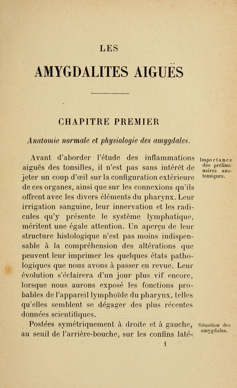 AMYGDALITES AIGUËS CHAPITRE PREMIER Anatomie normale et physiologie des amygdales. Avant d'aborder l'étude des inflammations importance aiguës des tonsilles, il n'est pas sans intérêt de nfL^^lT' '---' -1- Ildll oa 3,11(1- jeter un coup d'œil sur la configuration extérieure Comiques. de ces organes, ainsi que sur les connexions qu'ils offrent avec les divers éléments du pharynx. Leur irrigation sanguine, leur innervation et les radi- cules qu'y présente le système lymphatique, méritent une égale attention. Un aperçu de leur structure histologique n'est pas moins indispen- sable à la compréhension des altérations que peuvent leur imprimer les quelques états patho- logiques que nous avons à passer en revue. Leur évolution s'éclairera d'un jour plus vif encore, lorsque nous aurons exposé les fonctions pro- bables de l'appareil lymphoïde du pharynx, telles qu'elles semblent se dégager des plus récentes données scientifiques. Postées symétriquement à droite et à gauche, situation des au seuil de l'arrière-bouche, sur les confins laté- ''^^ysc^es.