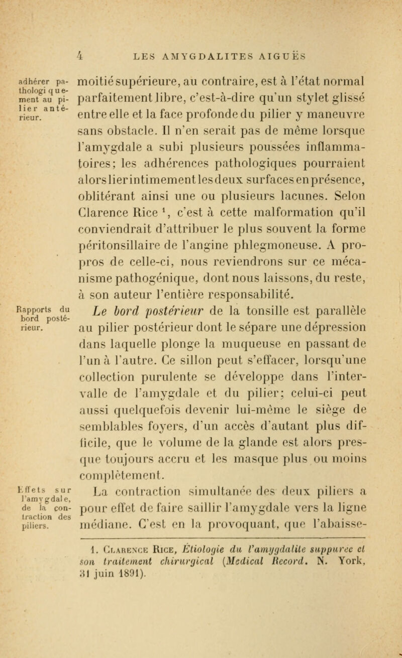 adhérer pa- thologi que- ment au pi- I i e r a n t é- rieur. Rapports du bord posté- rieur. 1 effets sur l'amygdale, de la con- IractioB des piliers. moitié supérieure, au contraire, est à l'état normal parfaitement libre, c'est-à-dire qu'un stylet glissé entre elle et la face profonde du pilier y maneuvre sans obstacle. Il n'en serait pas de même lorsque l'amygdale a subi plusieurs poussées inflamma- toires; les adhérences pathologiques pourraient alors lier intimement les deux surfaces en présence, oblitérant ainsi une ou plusieurs lacunes. Selon Clarence Rice *, c'est à cette malformation qu'il conviendrait d'attribuer le plus souvent la forme péritonsillaire de l'angine phlegmoneuse. A pro- pros de celle-ci, nous reviendrons sur ce méca- nisme pathogénique, dont nous laissons, du reste, à son auteur l'entière responsabilité. Le bord postérieur de la tonsille est parallèle au pilier postérieur dont le sépare une dépression dans laquelle plonge la muqueuse en passant de l'un à l'autre. Ce sillon peut s'effacer, lorsqu'une collection purulente se développe dans l'inter- valle de l'amygdale et du pilier; celui-ci peut aussi quelquefois devenir lui-même le siège de semblables foyers, d'un accès d'autant plus dif- iicile, que le volume de la glande est alors pres- que toujours accru et les masque plus ou moins complètement. La contraction simultanée des deux piliers a pour effet de faire saillir l'amygdale vers la ligne médiane. C'est en la provoquant, que l'abaisse- 1. Clarenck Rice, Èliolo(jie du ramijgdalile supparec cl son traitement chirurgical [Médical liccord. N. York, A\ juin 1891).