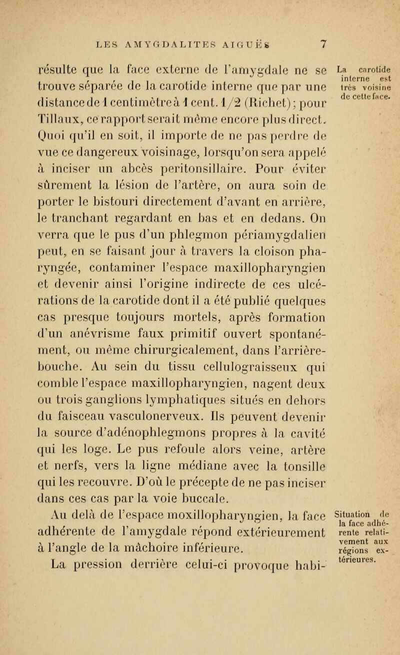 résulte que la face externe de l'amygdale ne se La caroUde , '11 1- 1 • t interne est trouve séparée de la carotide interne que par une très voisine distance de 1 centimètre à i cent. 1/2 (Richet); pour ^^^ ^ ^^' ïillaux, ce rapport serait môme encore plus direct. Quoi qu'il en soit, il importe de ne pas perdre de vue ce dangereux voisinage, lorsqu'on sera appelé à inciser un abcès peritonsillaire. Pour éviter sûrement la lésion de l'artère, on aura soin de porter le bistouri directement d'avant en arrière, le tranchant regardant en bas et en dedans. On verra que le pus d'un phlegmon périamygdalien peut, en se faisant jour à travers la cloison pha- ryngée, contaminer l'espace maxillopharyngien et devenir ainsi l'origine indirecte de ces ulcé- rations de la carotide dont il a été publié quelques cas presque toujours mortels, après formation d'un anévrisme faux primitif ouvert spontané- ment, ou même chirurgicalement, dans l'arrière- bouche. Au sein du tissu cellulograisseux qui comble l'espace maxillopharyngien, nagent deux ou trois ganglions lymphatiques situés en dehors du faisceau vasculonerveux. Ils peuvent devenir la source d'adénophlegmons propres à la cavité qui les loge. Le pus refoule alors veine, artère et nerfs, vers la ligne médiane avec la tonsille qui les recouvre. D'où le précepte de ne pas inciser dans ces cas par la voie buccale. Au delà de l'espace moxillopharvncien, la face situation fie , 11, J O ' la face adhé- adhérente de 1 amygdale repond extérieurement rente reiati- ,1, 1 11 Al- • o' ■ vement aux a langle de la mâchoire inférieure. régions ex- La pression derrière celui-ci provoque habi-