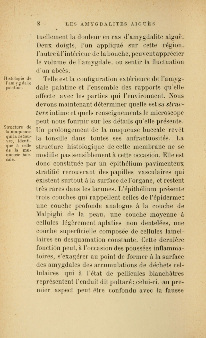 Histologie de l'am ygdale jjaiatine. Structure de la muqueuse qui la recou- vre, identi- que à celle de la mu- queuse buc- cale. tuellement la douleur en cas d'amygdalite aiguë. Deux doigts, l'un appliqué sur cette région, rautreàl'intérieur de labouche,peuventapprécier le volume de l'amygdale, ou sentir la fluctuation dun abcès. Telle est la configuration extérieure de l'amyg- dale palatine et l'ensemble des rapports qu'elle affecte avec les parties qui l'environnent. Nous devons maintenant déterminer quelle est sa struc- ture intime et quels renseignements le microscope peut nous fournir sur les détails qu'elle présente. Un prolongement de la muqueuse buccale revêt la tonsille dans toutes ses anfractuosités. La structure histologique de cette membrane ne se modifie pas sensiblement h cette occasion. Elle est donc constituée par un épithélium pavimenteux stratifié recouvrant des papilles vasculaires qui existent surtout à la surface de l'organe, et restent très rares dans les lacunes. L'épithélium présente trois couches qui rappellent celles de l'épiderme: une couche profonde analogue à la couche de Malpighi de la peau, une couche moyenne à cellules légèrement aplaties non dentelées, une couche superficielle composée de cellules lamel- laires en desquamation constante. Cette dernière fonction peut, à l'occasion des poussées inflamma- toires, s'exagérer au point de former à la surface des amygdales des accumulations de déchets cel- lulaires qui à l'état de pellicules blanchâtres représentent l'enduit dit pultacé; celui-ci, au pre- mier aspect peut être confondu avec la fausse