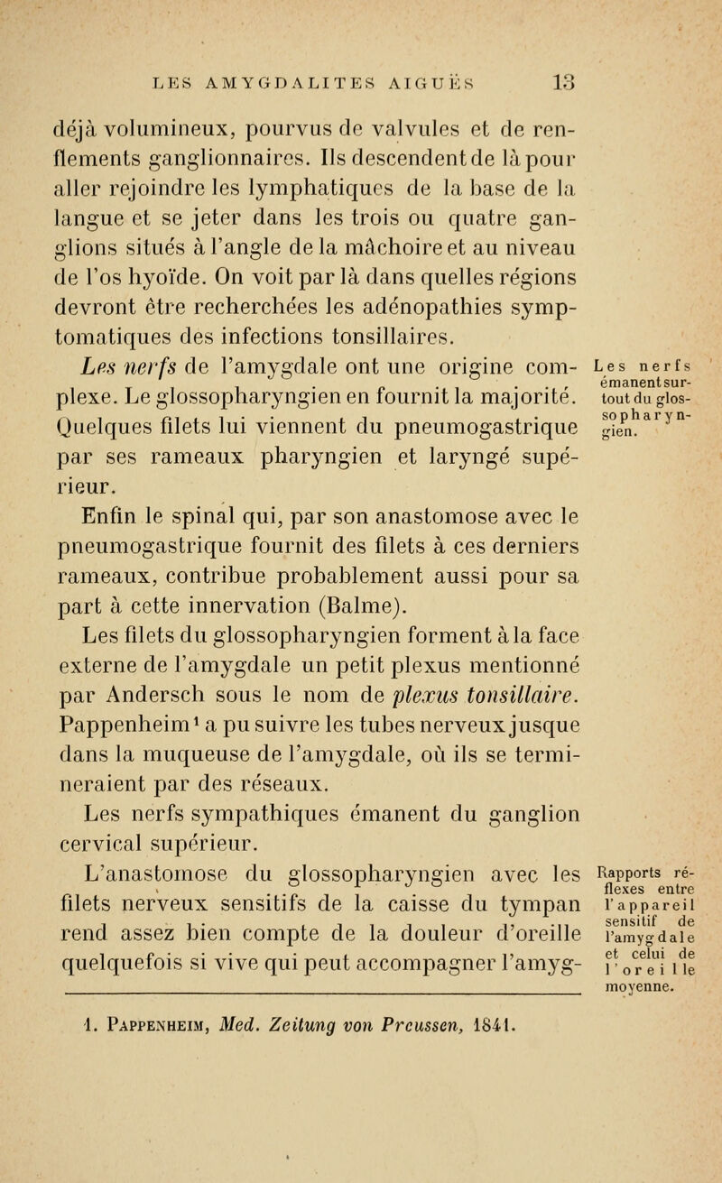 déjà volumineux, pourvus do valvules et de ren- flements ganglionnaires. Ils descendent de là pour aller rejoindre les lymphatiques de la base de la langue et se jeter dans les trois ou quatre gan- glions situés à l'angle de la mâchoire et au niveau de l'os hyoïde. On voit par là dans quelles régions devront être recherchées les adénopathies symp- tomatiques des infections tonsillaires. Les nerfs de l'amygdale ont une origine com- plexe. Le glossopharyngien en fournit la majorité. Quelques filets lui viennent du pneumogastrique par ses rameaux pharyngien et laryngé supé- rieur. Enfin le spinal qui, par son anastomose avec le pneumogastrique fournit des filets à ces derniers rameaux, contribue probablement aussi pour sa part à cette innervation (Balme). Les filets du glossopharyngien forment à la face externe de l'amygdale un petit plexus mentionné par Andersch sous le nom de plexus tonsillaire. Pappenheim* a pu suivre les tubes nerveux jusque dans la muqueuse de l'amygdale, où ils se termi- neraient par des réseaux. Les nerfs sympathiques émanent du ganglion cervical supérieur. L'anastomose du glossopharyngien avec les filets nerveux sensitifs de la caisse du tympan rend assez bien compte de la douleur d'oreille quelquefois si vive qui peut accompagner l'amyg- Les nerfs émanent sur- tout du glos- so p h a r y n- ffien. Rapports ré- flexes entre l'appareil sensitif de l'amygdale et celui de r or e i 1 le moyenne. 1. Pappenheim, Med. Zeilung von Prcussen, 1841.