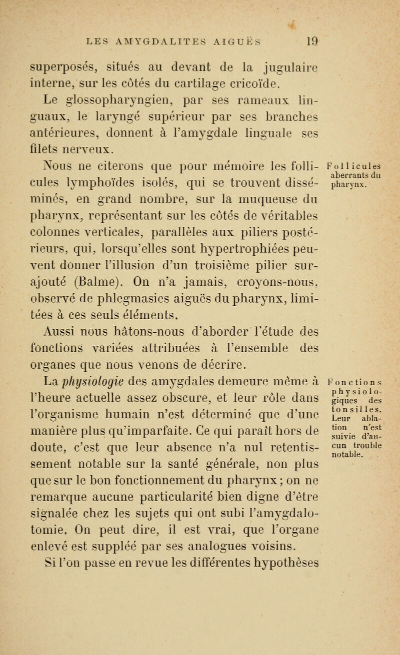 superposés, situés au devant de la jugulaire interne, sur les côtés du cartilage cricoïde. Le glossophaiyngien, par ses rameaux, lin- guaux, le laryngé supérieur par ses branches antérieures, donnent à l'amygdale linguale ses filets nerveux. Nous ne citerons cjue pour mémoire les folli- cules lymphoïdes isolés, qui se trouvent dissé- minés, en grand nombre, sur la muqueuse du pharynx, représentant sur les côtés de véritables colonnes verticales, parallèles aux piliers posté- rieurs, qui, lorsqu'elles sont hypertrophiées peu- vent donner l'illusion d'un troisième pilier sur- ajouté (Balme). On n'a jamais, croyons-nous, observé de phlegmasies aiguës du pharynx, limi- tées à ces seuls éléments. Aussi nous hâtons-nous d'aborder l'étude des fonctions variées attribuées à l'ensemble des organes que nous venons de décrire, La physiologie des amygdales demeure même à l'heure actuelle assez obscure, et leur rôle dans l'organisme humain n'est déterminé que d'une manière plus qu'imparfaite. Ce qui parait hors de doute, c'est que leur absence n'a nul retentis- sement notable sur la santé générale, non plus que sur le bon fonctionnement du pharynx; on ne remarque aucune particularité bien digne d'être signalée chez les sujets qui ont subi l'amygdalo- tomie. On peut dire, il est vrai, que l'organe enlevé est suppléé par ses analogues voisins. Si l'on passe en revue les ditïérentes hypothèses F o 11 icules aberrants du pharynx. Fonctions phy sic lo- giques des to n s il les. Leur abla- tion n'est suivie d'au- cun trouble notable.