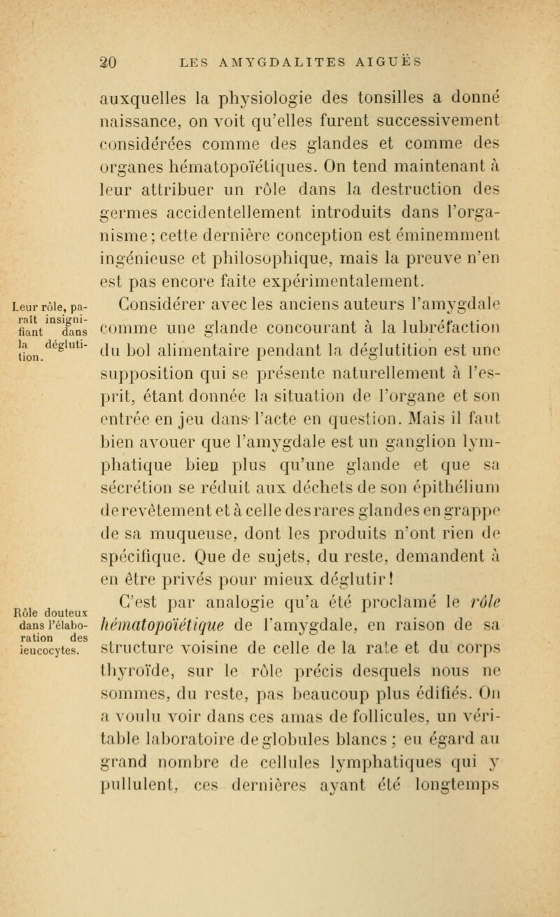 Leur rùle, pa- raît insigni- fiant dans la dégluti- tion. auxquelles la physiologie des tonsilles a donné naissance, on voit qu'elles furent successivement considérées comme des glandes et comme des organes hématopoïéliques. On tend maintenant à leur attribuer un rôle dans la destruction des germes accidentellement introduits dans l'orga- nisme; cette dernière conception est éminemment ingénieuse et philosophique, mais la preuve n'en est pas encore faite expérimentalement. Considérer avec les anciens auteurs l'amygdale comme une glande concourant à la lubréfaction (hi bol alimentaire pendant la déglutition est une supposition qui se présente naturellement à l'es- prit, étant donnée la situation de l'organe et son entrée en jeu dans l'acte en question. Mais il faut bien avouer que l'amygdale est un ganglion lym- phatique bien plus qu'une glande et que sa sécrétion se réduit aux déchets de son épithélium de revêtement et à celle des rares glandes en grappe de sa muqueuse, dont les produits n'ont rien d(' spécifique. Que de sujets, du reste, demandent à en être privés pour mieux déglutir! ^., , C'est par analogie qu'a été proclamé le rôle Rôle douteux ' o -i i dansi'éiabo- kématopoïétiqiie de l'amygdale, en raison de sa leucocytes, structurc voisluc de celle de la rate et du corps thyroïde, sur le rôle précis desquels nous ne sommes, du reste, pas beaucoup plus édifiés. On a voulu voir dans ces amas de follicules, un véri- table laboratoire de globules blancs: eu égard au grand nombre de cellules lymphatiques qui y pullulent, ces dernières ayant été longtemps