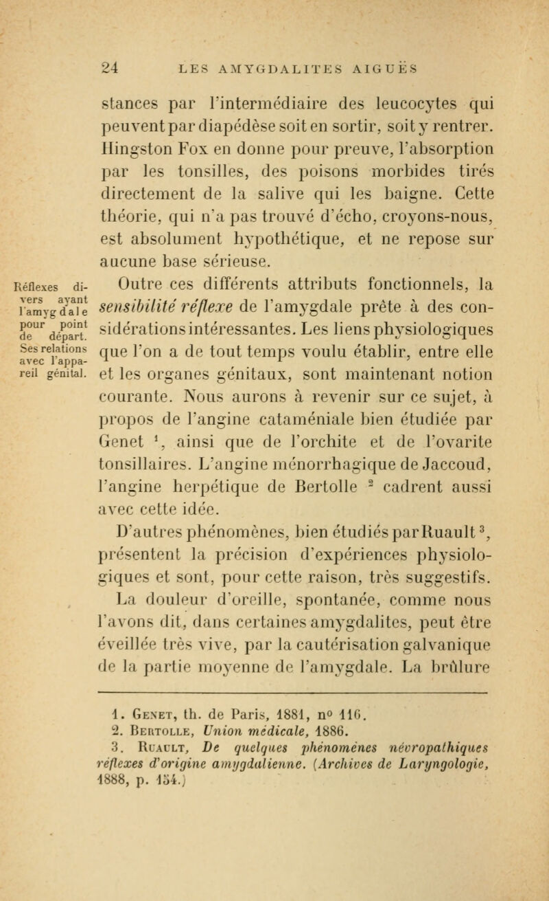 stances par rintermédiaire des leucocytes qui peuvent par diapédèse soit en sortir, soit y rentrer. Kingston Fox en donne pour preuve, l'absorption par les tonsilles, des poisons morbides tirés directement de la salive qui les baigne. Cette théorie, qui n'a pas trouvé d'écho, croyons-nous, est absolument hypothétique, et ne repose sur aucune base sérieuse. Réflexes di- Outrc CCS différents attributs fonctionnels, la ramygd'aTe seusibUité réflexe de l'amj^gdale prête à des con- de'^ déparât* ^ïtlérations intéressantes. Les liens physiologiques Ses relations q^e Fou a de tout temps voulu établir, entre elle avec lappa- ^ ^ ' reii génital, et Ics orgaucs géuitaux, sont maintenant notion courante. Nous aurons à revenir sur ce sujet, à propos de l'angine cataméniale bien étudiée par Genêt *, ainsi que de l'orchite et de l'ovarite tonsillaires. L'angine ménorrhagique de Jaccoud, l'angine herpétique de Bertolle ^ cadrent aussi avec cette idée. D'autres phénomènes, bien étudiés pariluault ^, présentent la précision d'expériences physiolo- giques et sont, pour cette raison, très suggestifs. La douleur d'oreille, spontanée, comme nous l'avons dit, dans certaines amj'gdalites, peut être éveillée très vive, par la cautérisation galvanique de la partie moyenne de l'amygdale. La brûlure i. Genêt, th. de Paris, 1881, n» 110, 2. Be[itolle, Union médicale, 1886. 3. Rlallt, De quelques jj^iénomènes névropathiques réflexes d'origine amygdalienne. (Archives de Laryngologic, 1888, p. lo4.;