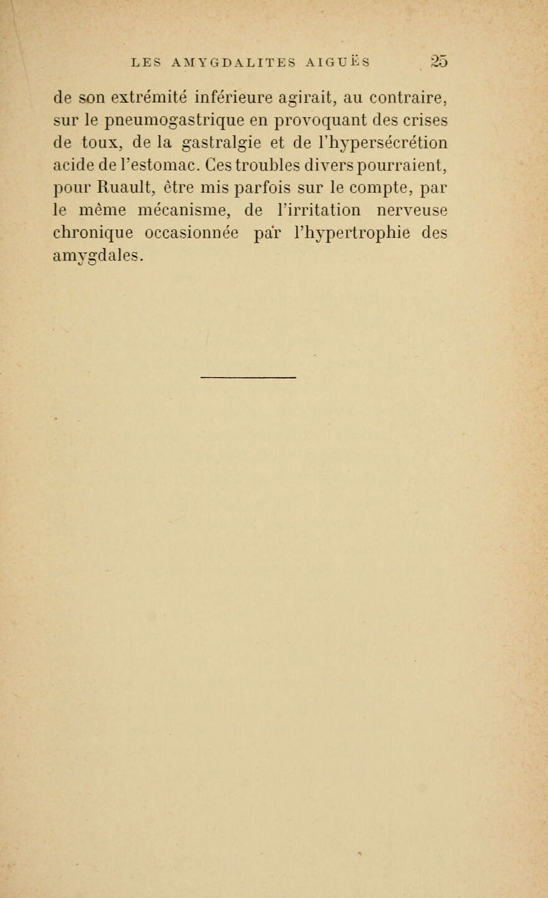 de son extrémité inférieure agirait, au contraire, sur le pneumogastrique en provoquant des crises de toux, de la gastralgie et de l'hypersécrétion acide de Festomac. Ces troubles divers pourraient, pour Ruault, être mis parfois sur le compte, par le même mécanisme, de Tirritation nerveuse chronique occasionnée par l'hypertrophie des amygdales.