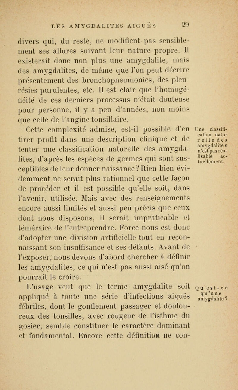 divers qui, du reste, ne modifient pas sensible- ment ses allures suivant leur nature propre. Il existerait donc non plus une amygdalite, mais des amygdalites, de même que Ton peut décrire présentement des bronchopneumonies, des pleu- résies purulentes, etc. 11 est clair que Fhomogé- néité de ces derniers processus n'était douteuse pour personne, il y a peu d'années, non moins que celle de Tangine tonsillaire. Cette complexité admise, est-il possible d'en Une ciassifi- 1 1 • , • 1 • • i. 1 cation natu- tirer protit dans une description clinique et de reiiedes tenter une classification naturelle des amygda- nesfpaVréa- lites, d'après les espèces de germes qui sont sus- Semenu' ceptibles de leur donner naissance? Rien bien évi- demment ne serait plus rationnel que cette façon de procéder et il est possible qu'elle soit, dans l'avenir, utilisée. Mais avec des renseignements encore aussi limités et aussi peu précis que ceux dont nous disposons, il serait impraticable et téméraire de l'entreprendre. Force nous est donc d'adopter une division artificielle tout en recon- naissant son insuffisance et ses défauts. Avant de l'exposer, nous devons d'abord chercher à définir les amygdalites, ce qui n'est pas aussi aisé qu'on pourrait le croire. L'usage veut que le terme amygdalite soit ouest-ce appliqué à toute une série d'infections aiguës amygd^me? fébriles, dont le gonflement passager et doulou- reux des tonsilles, avec rougeur de l'isthme du gosier, semble constituer le caractère dominant et fondamental. Encore cette définitioH ne con-