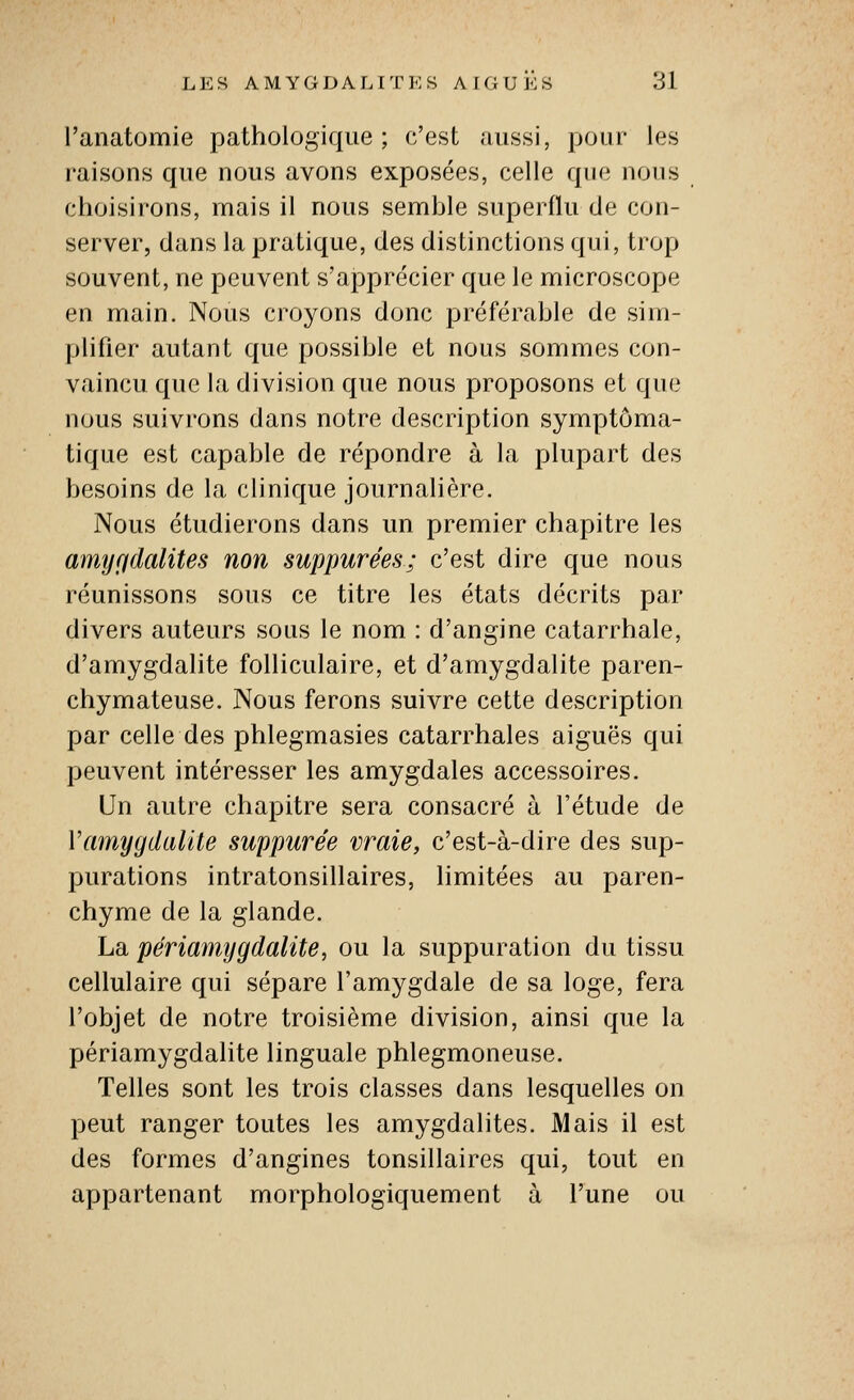 l'anatomie pathologique; c'est aussi, pour les raisons que nous avons exposées, celle que nous choisirons, naais il nous seuible superflu de con- server, dans la pratique, des distinctions qui, trop souvent, ne peuvent s'apprécier que le microscope en main. Nous croyons donc préférable de sim- plifier autant que possible et nous sommes con- vaincu que la division que nous proposons et que nous suivrons dans notre description symptôma- tique est capable de répondre à la plupart des besoins de la clinique journalière. Nous étudierons dans un premier chapitre les amyçidalites non suppurées; c'est dire que nous réunissons sous ce titre les états décrits par divers auteurs sous le nom : d'angine catarrhale, d'amygdalite folliculaire, et d'amygdalite paren- chymateuse. Nous ferons suivre cette description par celle des phlegmasies catarrhales aiguës qui peuvent intéresser les amygdales accessoires. Un autre chapitre sera consacré à l'étude de Vamyydalite suppurée vraie, c'est-à-dire des sup- purations intratonsillaires, limitées au paren- chyme de la glande. La périamygdalite, ou la suppuration du tissu cellulaire qui sépare l'amygdale de sa loge, fera l'objet de notre troisième division, ainsi que la périamygdalite linguale phlegmoneuse. Telles sont les trois classes dans lesquelles on peut ranger toutes les amygdalites. Mais il est des formes d'angines tonsillaires qui, tout en appartenant morphologiquement à l'une ou