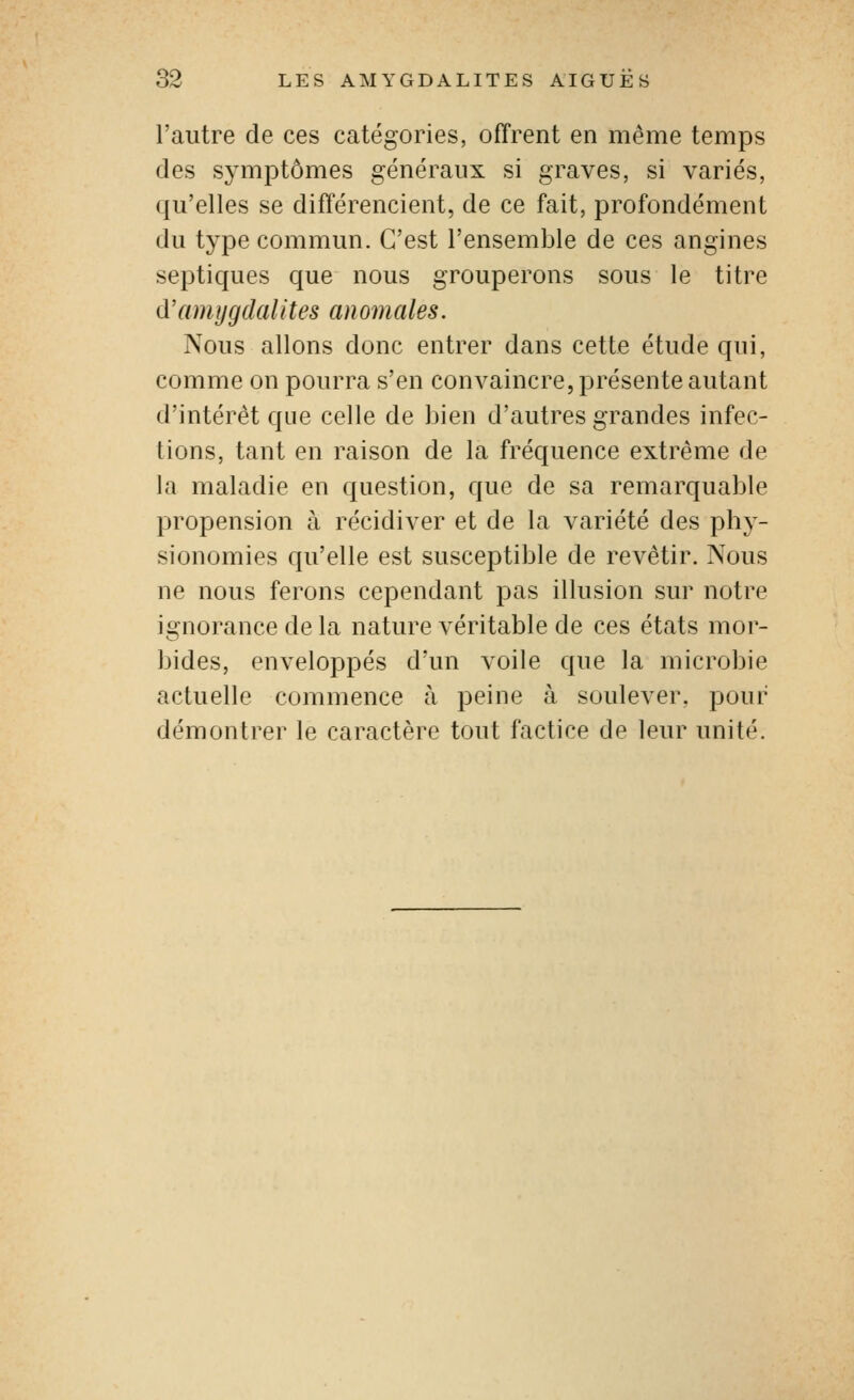 l'autre de ces catégories, offrent en même temps des symptômes généraux si graves, si variés, qu'elles se différencient, de ce fait, profondément du type commun. C'est l'ensemble de ces angines septiques que nous grouperons sous le titre d'amygdalites anomales. Nous allons donc entrer dans cette étude qui, comme on pourra s'en convaincre, présente autant d'intérêt que celle de bien d'autres grandes infec- tions, tant en raison de la fréquence extrême de la maladie en question, que de sa remarquable propension à récidiver et de la variété des phy- sionomies qu'elle est susceptible de revêtir. Nous ne nous ferons cependant pas illusion sur notre ignorance de la nature véritable de ces états mor- bides, enveloppés d'un voile que la microbie actuelle commence à peine à soulever, pour démontrer le caractère tout factice de leur unité.