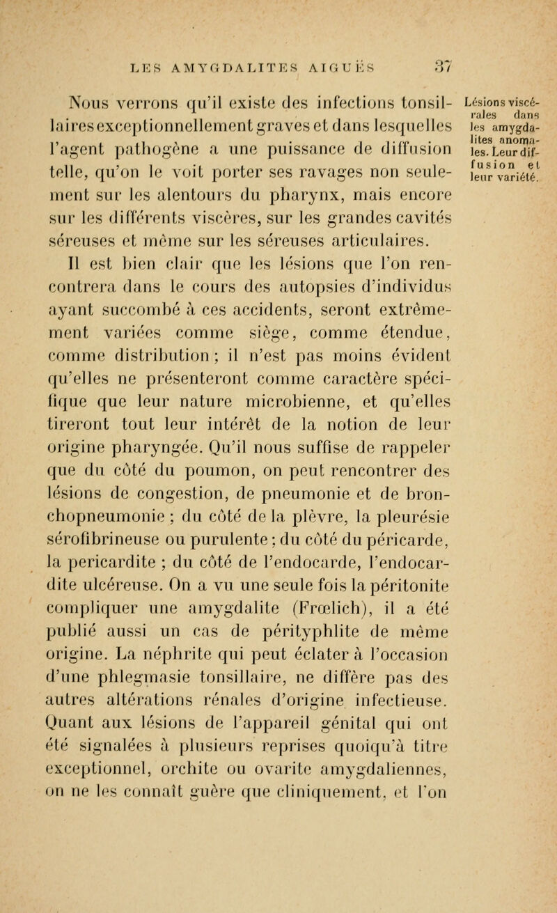 L !<: s AMYGDALITES AIGU K S l^j/ Nous verrons qu'il existe des infections tonsil- Lésionsviscé- laires exceptionnellement graves et dans lesquelles Jos amygda- 1 agent pathogène a une puissance de diiinsion les.Leurdif- telle, qu'on le voit porter ses ravages non seule- ier'variété^ nient sur les alentours du pharynx, mais encore sur les différents viscères, sur les grandes cavités séreuses et même sur les séreuses articulaires. 11 est bien clair que les lésions que l'on ren- contrera dans le cours des autopsies d'individus ayant succombé à ces accidents, seront extrême- ment variées comme siège, comme étendue, comme distribution ; il n'est pas moins évident qu'elles ne présenteront comme caractère spéci- fique que leur nature microbienne, et qu'elles tireront tout leur intérêt de la notion de leur origine pharyngée. Qu'il nous suffise de rappeler que du côté du poumon, on peut rencontrer des lésions de congestion, de pneumonie et de bron- chopneumonie ; du côté de la plèvre, la pleurésie sérofibrineuse ou purulente ; du côté du péricarde, la pericardite ; du côté de l'endocarde, l'endocar- dite ulcéreuse. On a vu une seule fois la péritonite compliquer une amygdalite fFrœlichj, il a été publié aussi un cas de pérityphlite de même origine. La néphrite qui peut éclatera l'occasion d'une phleginasie tonsillaire, ne diffère pas des autres altérations rénales d'origine infectieuse. Quant aux lésions de l'appareil génital qui ont été signalées à plusieurs reprises quoiqu'à titre exceptionnel, orchite ou ovarite amygdaliennes, on ne h's connaît guère que cliniquement, et l'on