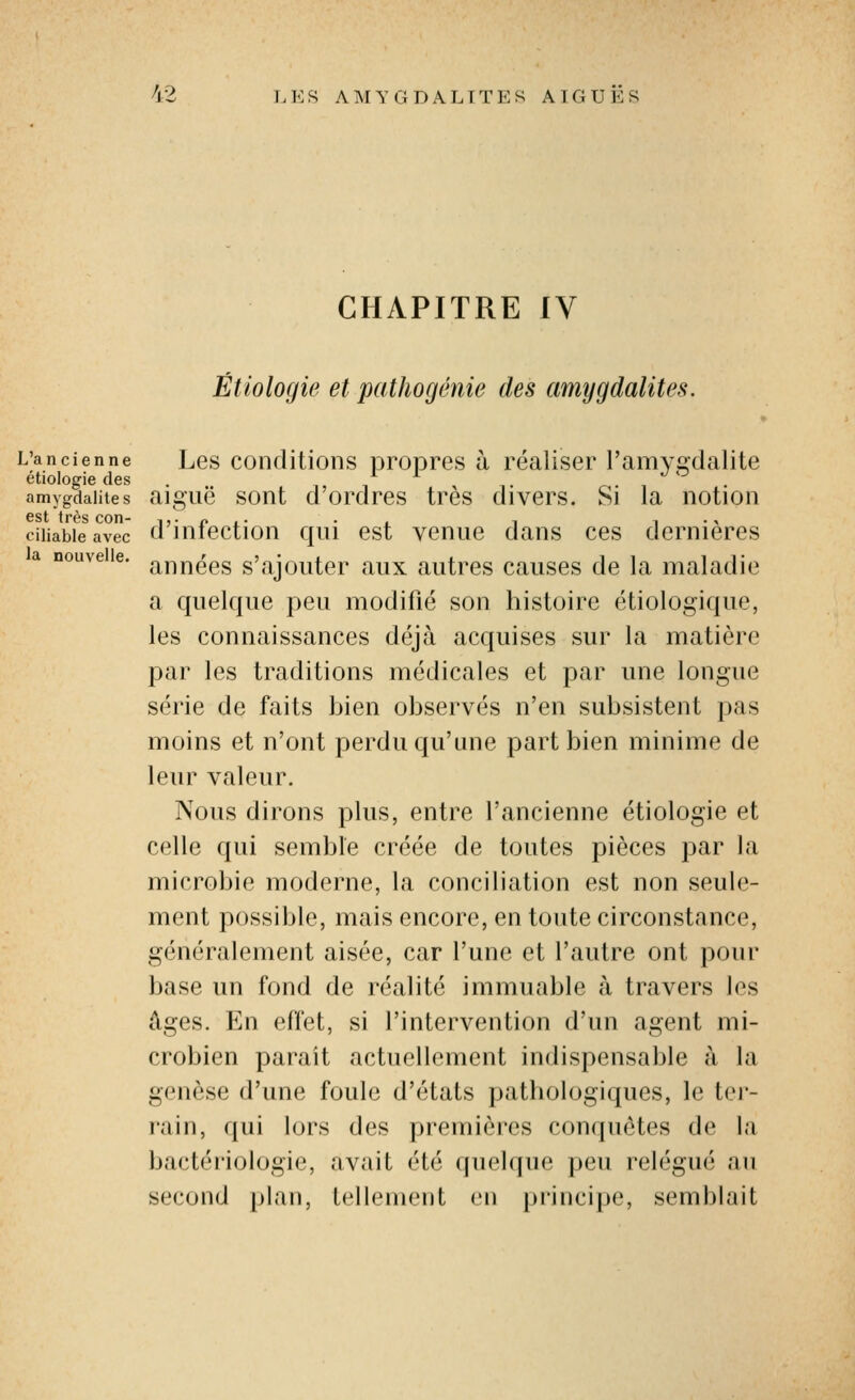 CHAPITRE IV Étiologie et pathogênie des amygdalites. L'ancienne Les coiiditions propres à réaliser l'amygdalite étiologie des . i, / t r • i • amygdalites aigue sont u ordres très divers. Si la notion est très con- ^,• n .• • , -, i-> ciiiabieavec d intection qui est venue dans ces dernières nouveie. j^j^j^^^^g s'ajouter aux autres causes de la maladie a quelque peu modifié son histoire étiologique, les connaissances déjà acquises sur la matière par les traditions médicales et par une longue série de faits bien observés n'en subsistent pas moins et n'ont perdu qu'une part bien minime de leur valeur. Nous dirons plus, entre l'ancienne étiologie et celle qui semble créée de toutes pièces par la microbie moderne, la conciliation est non seule- ment possible, mais encore, en toute circonstance, généralement aisée, car l'une et l'autre ont pour base un fond de réalité immuable à travers les âges. En effet, si l'intervention d'un agent mi- crobien paraît actuellement indispensable à la genèse d'une foule d'états pathologiques, le ter- rain, qui lors des premières conquêtes de la bactériologie, avait été (juehpie peu relégué au second plan, tellement en principe, semblait